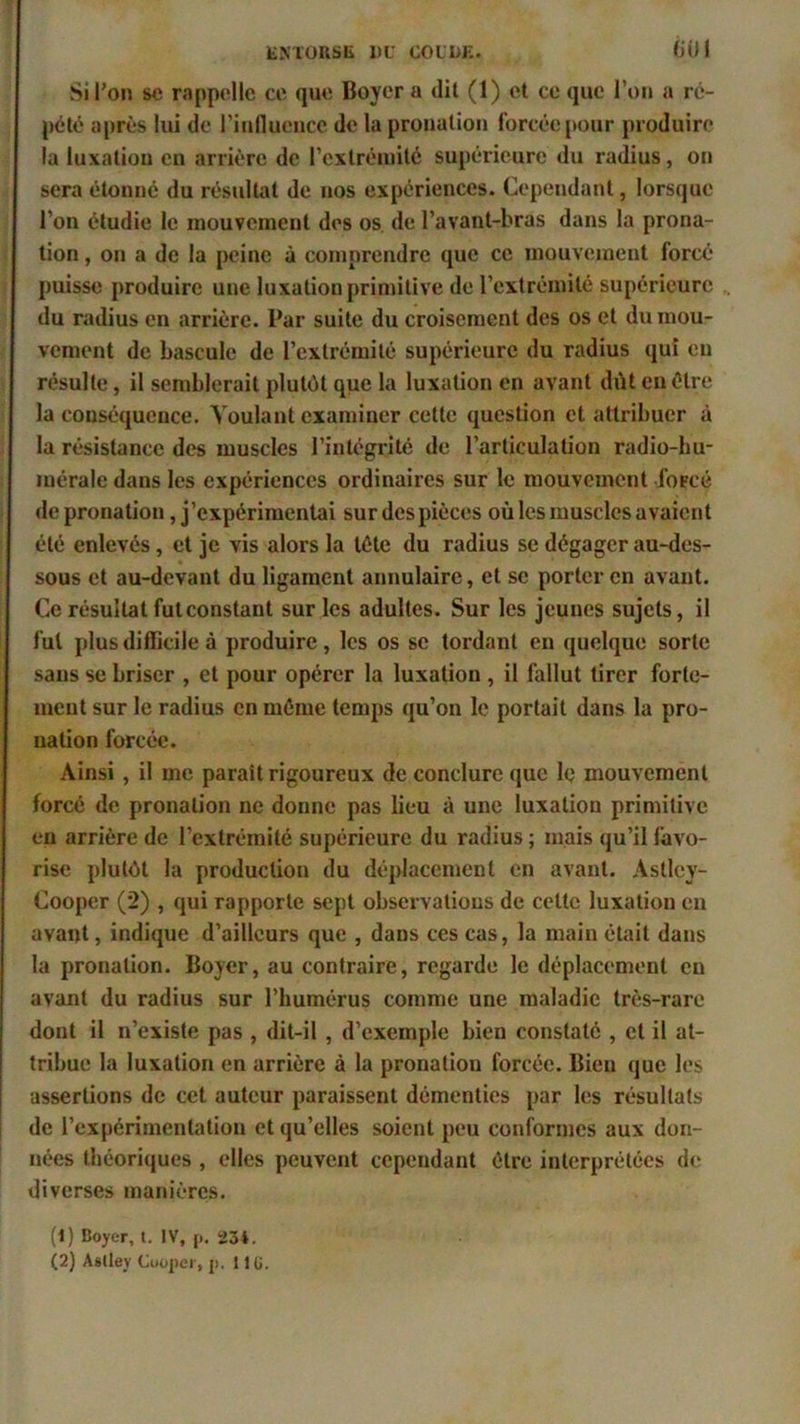 Si l'on se rappelle ce que Boyer a dit (1) et ce que l’on a ré- pété après lui de l'influence de la pronalion forcée pour produire la luxation en arrière de l'extrémité supérieure du radius, on sera étonné du résultat de nos expériences. Cependant, lorsque l’on étudie le mouvement des os de l’avant-bras dans la prona- tion , on a de la peine à comprendre que ce mouvement forcé puisse produire une luxation primitive de l’extrémité supérieure du radius en arrière. Par suite du croisement des os et du mou- vement de bascule de l’extrémité supérieure du radius qui en résulte, il semblerait plutôt que la luxation en avant dût en être la conséquence. Voulant examiner cette question et attribuer à la résistance des muscles l'intégrité de l’articulation radio-hu- mérale dans les expériences ordinaires sur le mouvement forcé de pronation, j’expérimentai sur des pièces où les muscles avaient été enlevés, et je vis alors la tête du radius se dégager au-des- sous et au-devant du ligament annulaire, et se porter en avant. Ce résultat futconstant sur les adultes. Sur les jeunes sujets, il fui plus difficile à produire , les os se tordant en quelque sorte sans se briser , et pour opérer la luxation, il fallut tirer forte- ment sur le radius en même temps qu’on le portait dans la pro- nation forcée. Ainsi , il me parait rigoureux de conclure que le mouvement forcé de pronation ne donne pas lieu à une luxation primitive en arrière de l’extrémité supérieure du radius ; mais qu’il favo- rise plutôt la production du déplacement en avant. Astley- Cooper (2) , qui rapporte sept observations de cette luxation en avant, indique d’ailleurs que , dans ces cas, la main était dans la pronalion. Boyer, au contraire, regarde le déplacement en avant du radius sur l’humérus comme une maladie très-rare dont il n’existe pas , dit-il , d’exemple bien constaté , et il at- tribue la luxation en arrière à la pronatiou forcée. Bien que les assertions de cet auteur paraissent démenties par les résultats de l’expérimentation et qu’elles soient peu conformes aux don- nées théoriques , elles peuvent cependant être interprétées de diverses manières. (1) Boyer, t. IV, p. 23*. (2) Asllev Cooper, p. 11 ü.