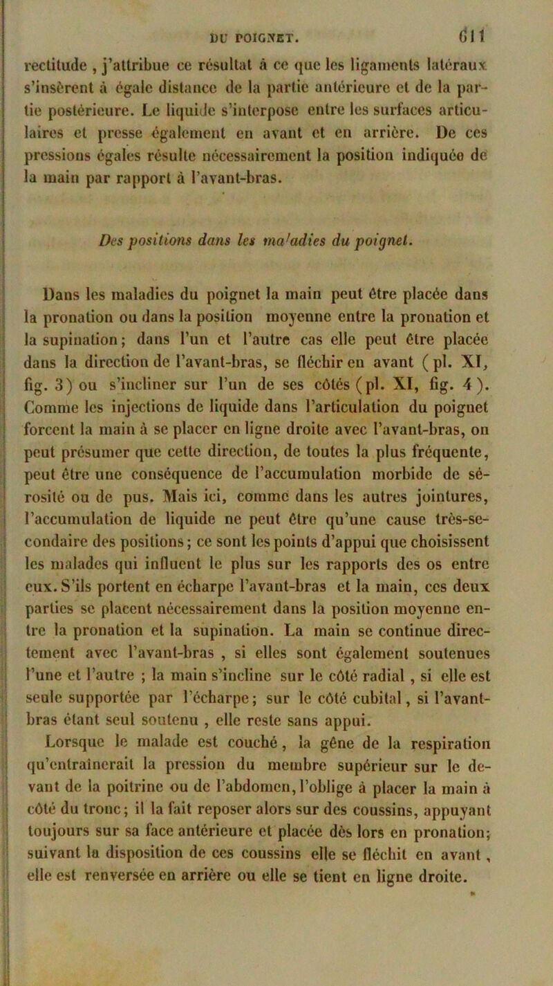 CH rectitude , j’attribue ce résultat à ce que les ligaments latéraux s’insèrent à égale distance de la partie antérieure et de la par- tie postérieure. Le liquide s’interpose entre les surfaces articu- laires et presse également en avant et en arrière. De ces pressions égales résulte nécessairement la position indiquée de la main par rapport à l’avant-bras. Des positions dans les maladies du poignet. Dans les maladies du poignet la main peut être placée dans la pronation ou dans la position moyenne entre la pronation et la supination ; dans l’un et l’autre cas elle peut être placée dans la direction de l’avant-bras, se fléchir en avant (pl. XI, fig. 3) ou s’incliner sur l’un de ses côtés (pl. XI, fig. 4). Comme les injections de liquide dans l’articulation du poignet forcent la main à se placer en ligne droite avec l’avanl-bras, on peut présumer que cette direction, de toutes la plus fréquente, peut être une conséquence de l’accumulation morbide de sé- rosité ou de pus. Mais ici, comme dans les autres jointures, l’accumulation de liquide ne peut être qu’une cause très-se- condaire des positions; ce sont les points d’appui que choisissent les malades qui influent le plus sur les rapports des os entre eux. S’ils portent en écharpe l’avant-bras et la main, ces deux parties se placent nécessairement dans la position moyenne en- tre la pronation et la supination. La main se continue direc- tement avec l’avant-bras , si elles sont également soutenues l’une et l’autre ; la main s’incline sur le côté radial , si elle est seule supportée par l’écharpe; sur le côté cubital, si l’avant- bras étant seul soutenu , elle reste sans appui. Lorsque le malade est couché, la gêne de la respiration qu’entraînerait la pression du membre supérieur sur le de- vant de la poitrine ou de l’abdomen, l’oblige à placer la main à côté du tronc; il la fait reposer alors sur des coussins, appuyant toujours sur sa face antérieure et placée dès lors en pronation; suivant la disposition de ces coussins elle se fléchit en avant, elle est renversée en arrière ou elle se tient en ligne droite.