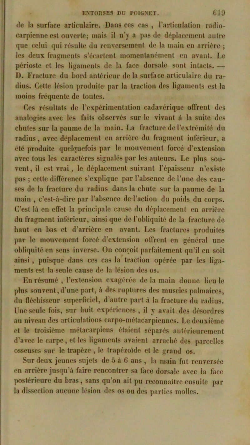 «le la surface articulaire. Dans ces cas , l’articulation radio- carpienne est ouverte; niais il n’y a pas «le déplacement autre que celui qui résulte du renversement «le la main en arrière ; les deux fragments s’écartent momentanément en avant. Le périoste et les ligaments de la face dorsale sont intacts. — I). Fracture du bord antérieur de la surface articulaire du ra- dius. Cette lésion produite par la traction dos ligaments est la moins fréquente de toutes. Ces résultats de l’expérimentation cadavérique offrent des analogies avec les faits observés sur le vivant à la suite des chutes sur la paume de la main. La fracture de l’extrémité du radius, avec déplacement en arrière du fragment inférieur, a été produite quelquefois par le mouvement forcé d’extension avec tous les caractères signalés par les auteurs. Le plus sou- vent, il est vrai, le déplacement suivant l’épaisseur n’existe pas ; celte différence s’explique par l’absence de l’une des cau- ses de la fracture du radius dans la chute sur la paume de la main , c’est-à-dire par l’absence de l’action du poids du corps. C’est là en effet la principale cause du déplacement en arrière du fragment inférieur, ainsi que de l’obliquité de la fracture de haut en bas et d’arrière en avant. Les fractures produites par le mouvement forcé d’extension offrent en général une obliquitoen sens inverse. On conçoit parfaitement qu’il en soit ainsi , puisque dans ces cas la traction opérée par les liga- ments est la seule cause de la lésion des os. En résumé , l’extension exagérée de la main donne lieu le plus souvent,d’une part, à des ruptures des muscles palmaires, du fléchisseur superficiel, d’autre part à la fracture du radius. Une seule fois, sur huit expériences , il y avait des désordres au niveau des articulations carpo-métacarpiennes. Le deuxième et le troisième métacarpiens étaient séparés antérieurement d’avec le carpe, et les ligaments avaient arraché des parcelles osseuses sur le trapèze , le trapézoïde et le grand os. Sur deux jeunes sujets de 5 à 6 ans , la main fut renversée en arrière jusqu’à faire rencontrer sa face dorsale avec la face postérieure du bras, sans qu’on ait pu reconnaître ensuite par la dissection aucune lésion des os on des parties molles.