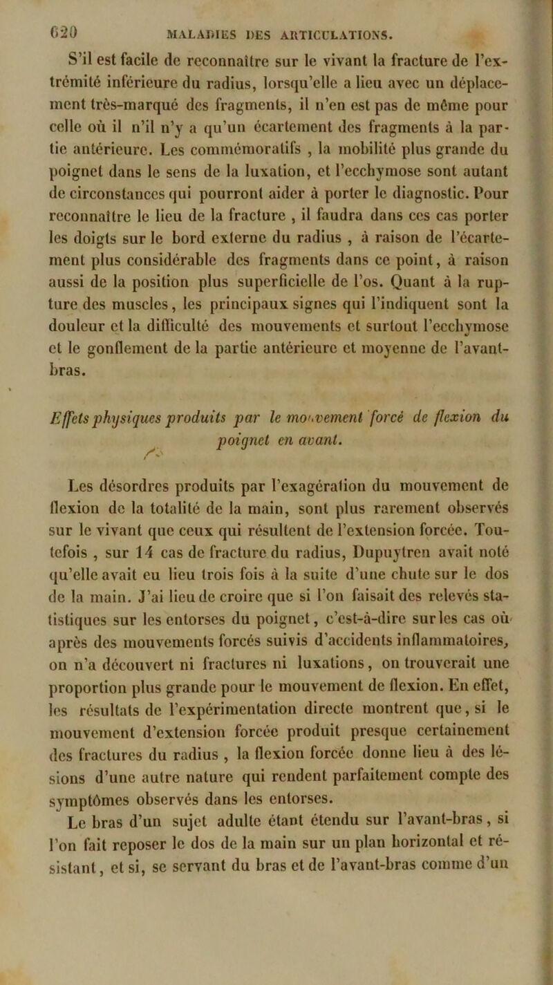 S’il est facile de reconnaître sur le vivant la fracture de l’ex- trémité inférieure du radius, lorsqu’elle a lieu avec un déplace- ment très-marqué des fragments, il n’en est pas de même pour celle où il n’il n’y a qu’un écartement des fragments à la par- tie antérieure. Les commémoratifs , la mobilité plus grande du poignet dans le sens de la luxation, et l’ecchymose sont autant de circonstances qui pourront aider à porter le diagnostic. Pour reconnaître le lieu de la fracture , il faudra dans ces cas porter les doigts sur le bord externe du radius , à raison de l’écarte- ment plus considérable des fragments dans ce point, à raison aussi de la position plus superficielle de l’os. Quant à la rup- ture des muscles, les principaux signes qui l’indiquent sont la douleur et la ditïiculté des mouvements et surtout l’ecchymose et le gonflement de la partie antérieure et moyenne de l’avant- bras. Effets physiques produits par le mouvement forcé de flexion du poignet en avant. Les désordres produits par l’exagération du mouvement de llexion de la totalité de la main, sont plus rarement observés sur le vivant que ceux qui résultent de l’extension forcée. Tou- tefois , sur 14 cas de fracture du radius, Dupuytren avait noté qu’elle avait eu lieu trois fois à la suite d’une chute sur le dos de la main. J’ai lieu de croire que si l’on faisait des relevés sta- tistiques sur les entorses du poignet, c’est-à-dire sur les cas où après des mouvements forcés suivis d’accidents inflammatoires, on n’a découvert ni fractures ni luxations, on trouverait une proportion plus grande pour le mouvement de flexion. En effet, les résultats de l’expérimentation directe montrent que, si le mouvement d’extension forcée produit presque certainement des fractures du radius , la flexion forcée donne lieu à des lé- sions d’une autre nature qui rendent parfaitement compte des symptômes observés dans les entorses. Le bras d’un sujet adulte étant étendu sur l’avant-bras, si l’on fait reposer le dos de la main sur un plan horizontal et ré- sistant , et si, se servant du bras et de l’avant-bras comme d’un