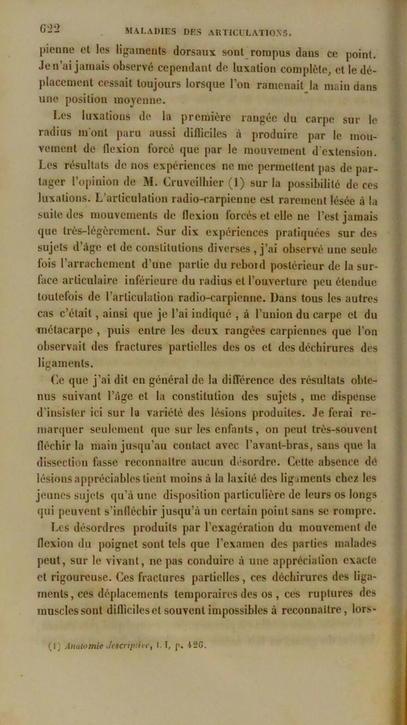 pionne et les ligaments dorsaux sont rompus dans ce point. Je n’ai jamais observé cependant de luxation complète, et le dé- placement cessait toujours lorsque l’on ramenait la main dans une position moyenne. Les luxations de la première rangée du carpe sur le radius mont paru aussi difliciles à produire par le mou- vement de flexion forcé que par le mouvement d’extension. Les résultats de nos expériences ne me permettent pas de par- tager l’opinion de M. Cruveilhicr (1) sur la possibilité de ces luxations. L’articulation radio-carpienne est rarement lésée à la suite des mouvements de flexion forcés et elle ne l’est jamais que très-légèrement. Sur dix expériences pratiquées sur des sujets d’âge et de constitutions diverses , j’ai observé une seule fois l’arrachement d’une partie du reboid postérieur de la sur- face articulaire inférieure du radius et l’ouverture peu étendue toutefois de l’articulation radio-carpienne. Dans tous les autres cas c’était, ainsi que je l’ai indiqué , à l’union du carpe cl du métacarpe , puis entre les deux rangées carpiennes que l’on observait des fractures partielles des os et des déchirures des ligaments. Ce que j’ai dit en général de la différence des résultats obte- nus suivant l’âge et la constitution des sujets , me dispense d’insister ici sur la variété des lésions produites. Je ferai re- marquer seulement que sur les enfants, on peut très-souvent fléchir la main jusqu’au contact avec l’avant-bras, sans que la dissection fasse reconnaître aucun désordre. Cette absence dé lésions appréciables tient moins à la laxité des ligaments chez les jeunes sujets qu’à une disposition particulière de leurs os longs qui peuvent s’infléchir jusqu’à un certain point sans se rompre. Les désordres produits par l’exagération du mouvement de flexion du poignet sont tels que l’examen des parties malades peut, sur le vivant, ne pas conduire à une appréciation exacte et rigoureuse. Ces fractures partielles, ces déchirures des liga- ments, ces déplacements temporaires des os , ces ruptures des muscles sont difliciles et souvent impossibles à reconnaître, lors- (I) Anatomie i/etcripiiie, 1.1, p. i2G.