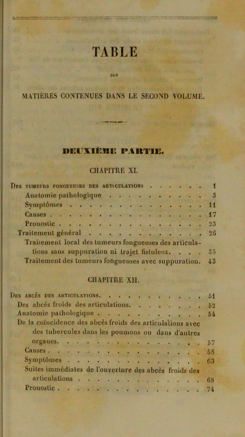 DLS MATIÈRES CONTENUES DANS LE SECOND VOLUME. DEUXIÈME PARTIE. CHAPITRE XI. Des tumeurs fongueuses des articulations ... 4 . . 1 Anatomie pathologique 3 Symptômes 11 Causes 17 Pronostic . 23 Traitement général 26 Traitement local des tumeurs fongueuses des articula- tions sans suppuration ni trajet fisluleux. ... 35 Traitement des tumeurs fongueuses avec suppuration. 43 CHAPITRE XII. Des abcès des articulations 51 Des abcès froids des articulations 52 Anatomie pathologique 54 De la coïncidence des abcès froids des articulations avec des tubercules dans les poumons ou dans d’autres organes. Causes Symptômes 63 Suites immédiates de l’ouverture des abcès froids des articulations 68