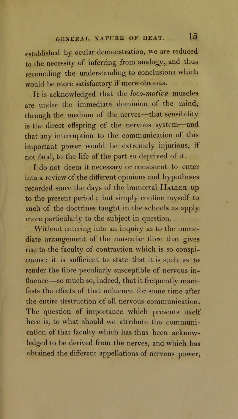 established by ocular demonstration, we are reduced to the necessity of inferring from analogy, and thus reconciling the understanding to conclusions which would be more satisfactory if more obvious. It is acknowledged that the loco-motive muscles are under the immediate dominion of the mind, through the medium of the nerves—that sensibility is the direct offspring of the nervous system—and that any interruption to the communication of this important power would be extremely injurious, if not fatal, to the life of the part so deprived of it. I do not deem it necessary or consistent to enter into a review of the different opinions and hypotheses recorded since the days of the immortal Haller up to the present period ; but simply confine myself to such of the doctrines taught in the schools as apply more particularly to the subject in question. Without entering into an inquiry as to the imme- diate arrangement of the muscular fibre that gives rise to the faculty of contraction which is so conspi- cuous : it is sufficient to state that it is such as to render the fibre peculiarly susceptible of nervous in- fluence—so much so, indeed, that it frequently mani- fests the effects of that influence for some time after the entire destruction of all nervous communication. The question of importance which presents itself here is, to what should we attribute the communi- cation of that faculty which has thus been acknow- ledged to be derived from the nerves, and which has obtained the different appellations of nervous power.