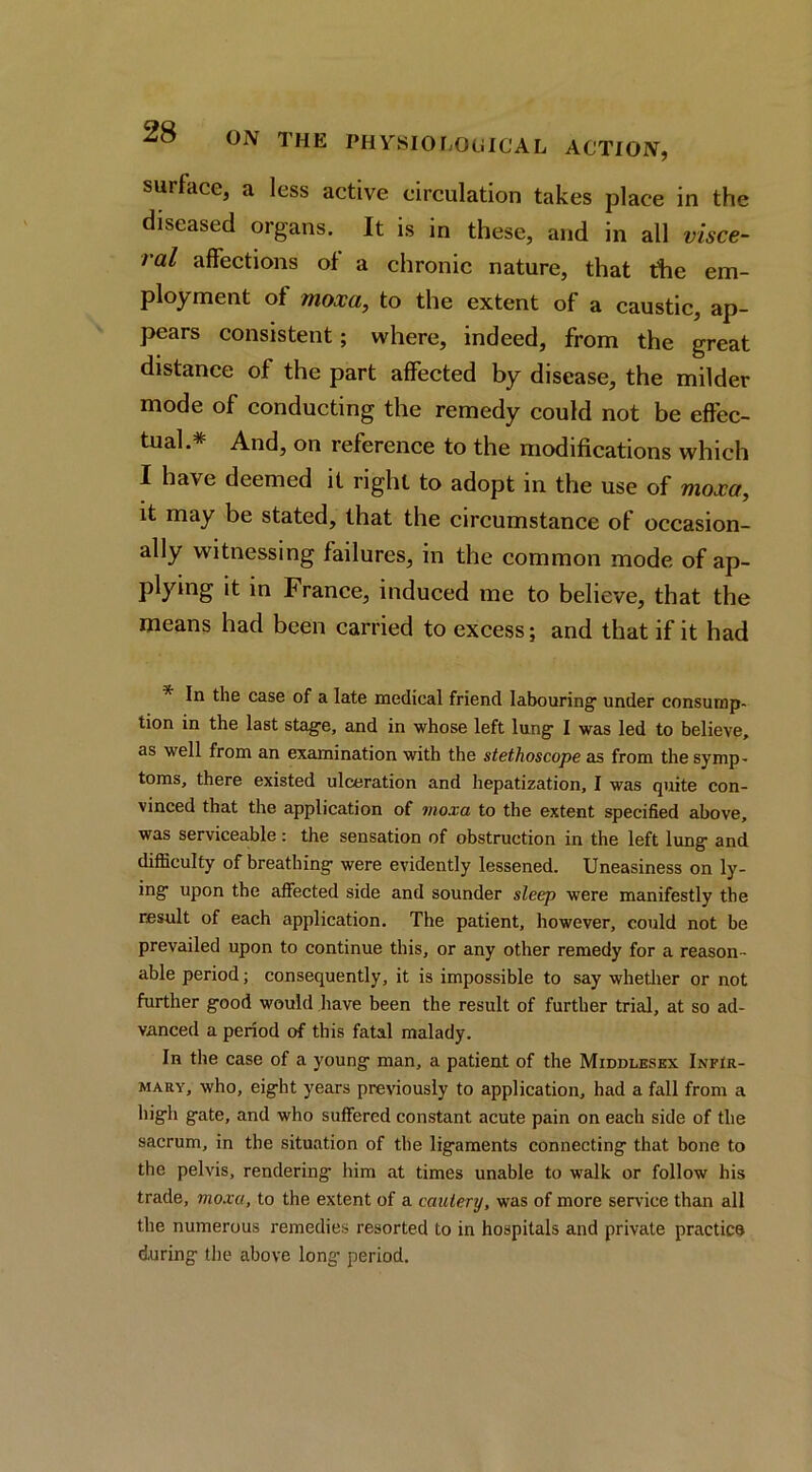 surface, a less active circulation takes place in the diseased organs. It is in these, and in all visce- ral affections of a chronic nature, that tlie em- ployment of moxa^ to the extent of a caustic, ap- pears consistent; where, indeed, from the great distance of the part affected by disease, the milder mode of conducting the remedy could not be effec- tual.* And, on reference to the modifications which I have deemed it right to adopt in the use of moxa^ it may be stated, that the circumstance of occasion- ally witnessing failures, in the common mode of ap- plying it in France, induced me to believe, that the means had been carried to excess; and that if it had *■ In the case of a late medical friend labouring' under consump- tion in the last stag'e, and in whose left lung- I was led to believe, as well from an examination with the stethoscope sls from the symp- toms, there existed ulceration and hepatization, I was quite con- vinced that the application of moxa to the extent specified above, was serviceable: the sensation of obstruction in the left lung and difficulty of breathing were evidently lessened. Uneasiness on ly- ing upon the affected side and sounder sleep were manifestly the result of each application. The patient, however, could not be prevailed upon to continue this, or any other remedy for a reason- able period; consequently, it is impossible to say whetlier or not further good would have been the result of further trial, at so ad- vanced a period of this fatal malady. In the case of a young man, a patient of the Middlesex Infir- mary, who, eight years previously to application, had a fall from a higli gate, and who suffered constant acute pain on each side of the sacrum, in the situation of the ligaments connecting that bone to the pelvis, rendering him at times unable to walk or follow his trade, moxa, to the extent of a cautery, was of more sendee than all the numerous remedies resorted to in hospitals and private practice during the above long period.