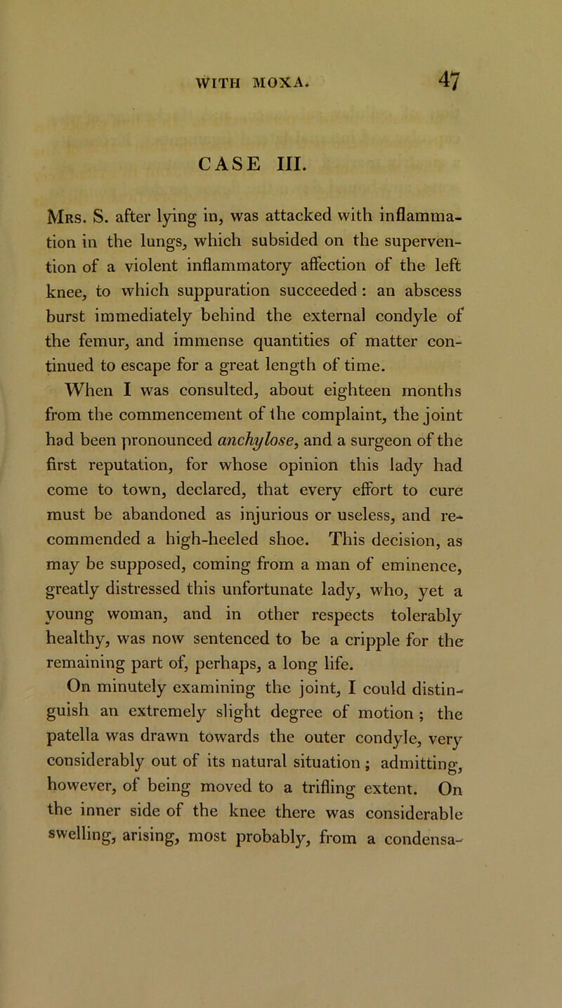 CASE III. Mrs. S. after Ipng in, was attacked with inflamma- tion in the lungs, which subsided on the superven- tion of a violent inflammatory affection of the left knee, to which suppuration succeeded : an abscess burst immediately behind the external condyle of the femur, and immense quantities of matter con- tinued to escape for a great length of time. When I was consulted, about eighteen months from the commencement of the complaint, the joint had been pronounced anchylose, and a surgeon of the first reputation, for whose opinion this lady had come to town, declared, that every effort to cure must be abandoned as injurious or useless, and re- commended a high-heeled shoe. This decision, as may be supposed, coming from a man of eminence, greatly distressed this unfortunate lady, who, yet a young woman, and in other respects tolerably healthy, was now sentenced to be a cripple for the remaining part of, perhaps, a long life. On minutely examining the joint, I could distin- guish an extremely slight degree of motion ; the patella was drawn towards the outer condyle, very considerably out of its natural situation ; admitting, however, of being moved to a trifling extent. On the inner side of the knee there was considerable swelling, arising, most probably, from a condensa-