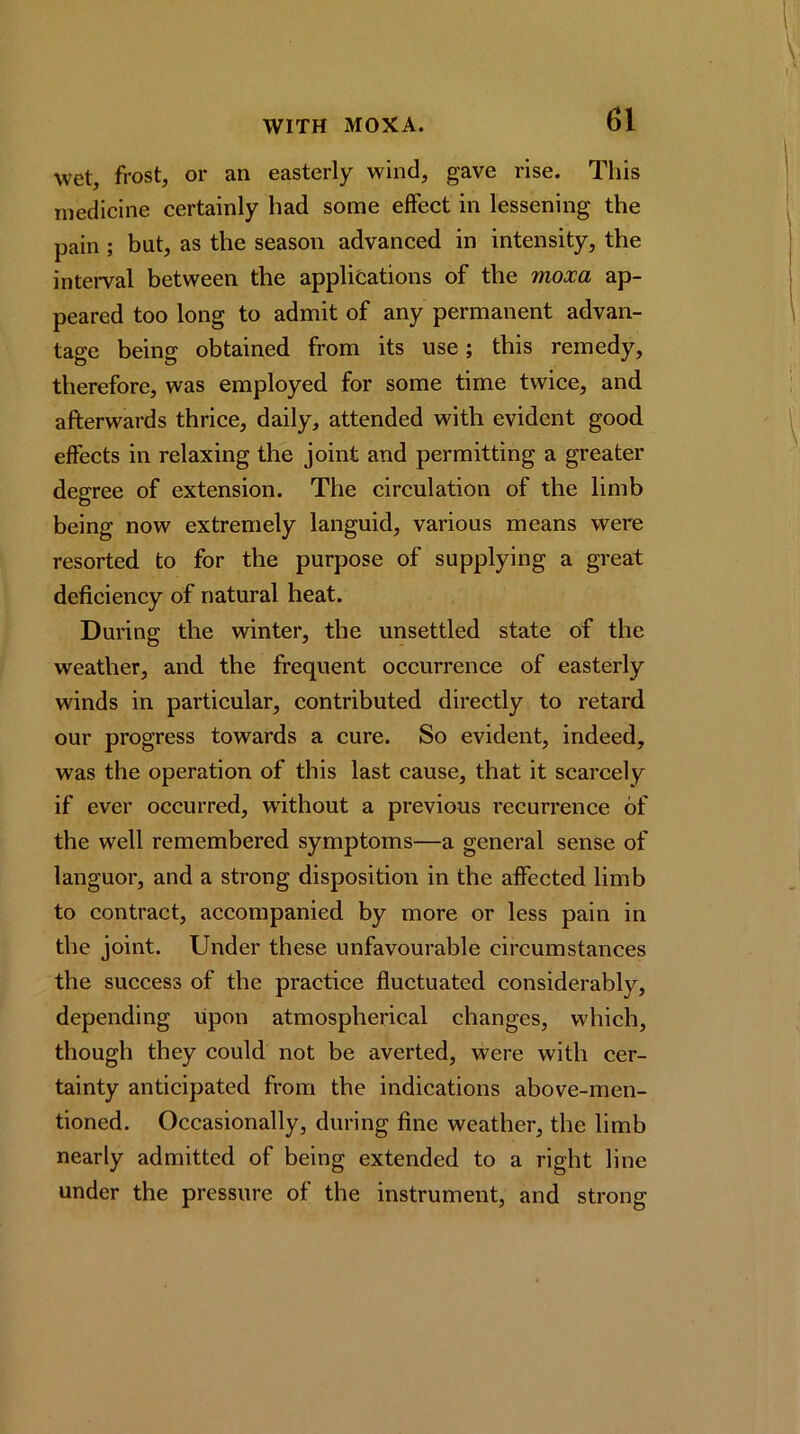 wet, frost, or an easterly wind, gave rise. This medicine certainly had some effect in lessening the pain ; but, as the season advanced in intensity, the inteiwal between the applifcations of the moxa ap- peared too long to admit of any permanent advan- tage being obtained from its use; this remedy, therefore, was employed for some time twice, and afterwards thrice, daily, attended with evident good effects in relaxing the joint and permitting a greater degree of extension. The circulation of the limb being now extremely languid, various means were resorted to for the purpose of supplying a great deficiency of natural heat. During the winter, the unsettled state of the weather, and the frequent occurrence of easterly winds in particular, contributed directly to retard our progress towards a cure. So evident, indeed, was the operation of this last cause, that it scarcely if ever occurred, without a previous recurrence of the well remembered symptoms—a general sense of languor, and a strong disposition in the affected limb to contract, accompanied by more or less pain in the joint. Under these unfavourable circumstances the success of the praetice fluctuated considerably, depending upon atmospherical changes, which, though they could not be averted, were with cer- tainty anticipated from the indications above-men- tioned. Occasionally, during fine weather, the limb nearly admitted of being extended to a right line under the pressure of the instrument, and strong