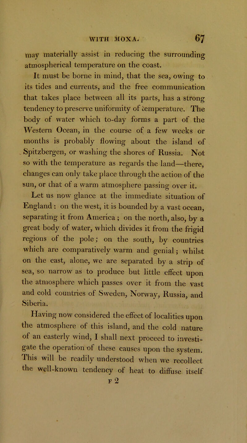 may materially assist in reducing the surrounding atmospherical temperature on the coast. It must be borne in mind, that the sea, owing to its tides and currents, and the free communication that takes plaee between all its parts, has a strong tendeney to preserve uniformity of temperature. The body of water which to-day forms a part of the Western Oeean, in the course of a few weeks or months is probably flowing about the island of Spitzbergen, or washing the shores of Russia. Not so with the temperature as regards the land—there, changes can only take place through the aetion of the sun, or that of a warm atmosphere passing over it. Let us now glance at the immediate situation of England; on the west, it is bounded by a vast ocean, separating it from Ameriea ; on the north, also, by a great body of water, which divides it from the frigid regions of the pole; on the south, by countries which are comparatively warm and genial; whilst on the east, alone, we are separated by a strip of sea, so narrow as to produce but little effeet upon the atmosphere which passes over it from the vast and cold countries of Sweden, Norway, Russia, and Siberia. Having now considered the effect of localities upon the atmosphere of this island, and the cold nature of an easterly wind, I shall next proceed to investi- gate the operation of these causes upon the system. This will be readily understood when we recollect the well-known tendency of heat to diffuse itself F 2