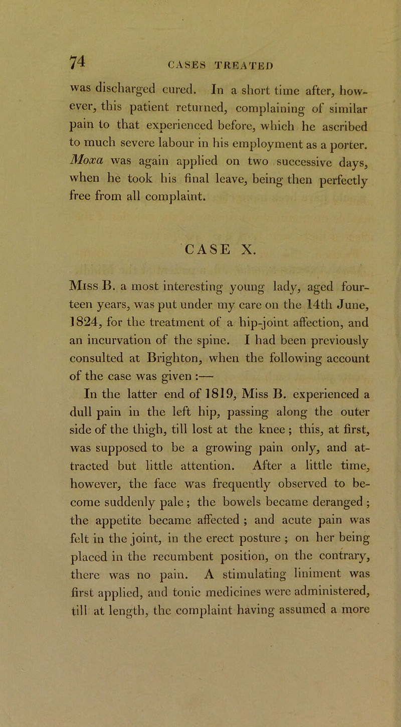 was discharged cured. In a short time after, how- ever, this patient returned, complaining of similar pain to that experienced before, which he ascribed to much severe labour in his employment as a porter. Moxa was again applied on two successive days, when he took his final leave, being then perfectly free from all complaint. CASE X. Miss B. a most interesting young lady, aged four- teen years, was put under my care on the 14th June, 1824, for the treatment of a hip-joint affection, and an incurvation of the spine. I had been previously consulted at Brighton, when the following account of the case was given :— In the latter end of 1819, Miss B. experienced a dull pain in the left hip, passing along the outer side of the thigh, till lost at the knee ; this, at first, was supposed to be a growing pain only, and at- tracted but little attention. After a little time, however, the face was frequently observed to be- come suddenly pale ; the bowels became deranged ; the appetite became affected ; and acute pain was felt in the joint, in the erect posture ; on her being placed in the recumbent position, on the contrary, there was no pain. A stimulating liniment was first applied, and tonic medicines were administered, till at length, the complaint having assumed a more