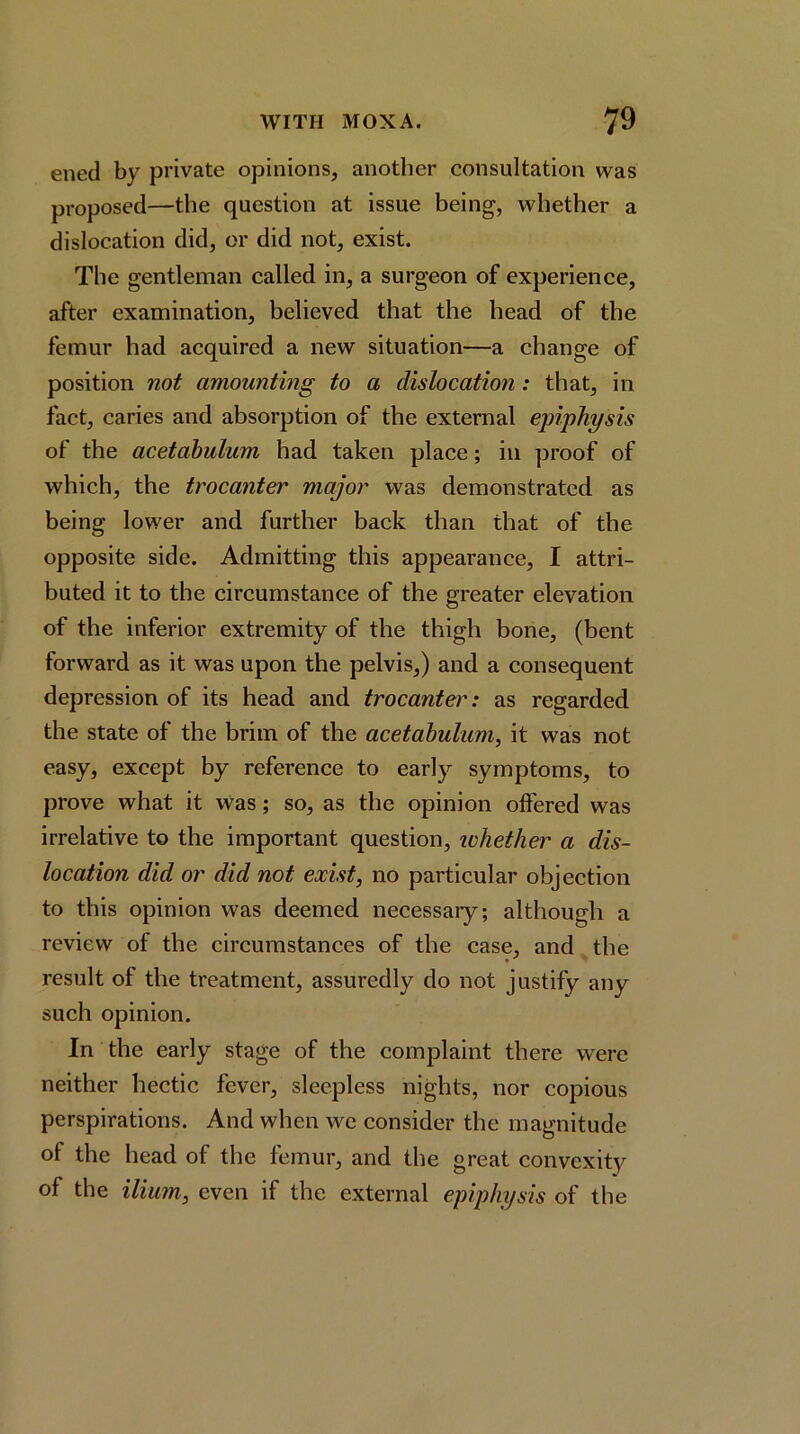 ened by private opinions, another consultation was proposed—the question at issue being, whether a dislocation did, or did not, exist. The gentleman called in, a surgeon of experience, after examination, believed that the head of the femur had acquired a new situation—a change of position not amounting to a dislocation: that, in fact, caries and absorption of the external epiphysis of the acetabulum had taken place; in proof of which, the trocanter major was demonstrated as being lower and further back than that of the opposite side. Admitting this appearance, I attri- buted it to the circumstance of the greater elevation of the inferior extremity of the thigh bone, (bent forward as it was upon the pelvis,) and a consequent depression of its head and trocantei': as regarded the state of the brim of the acetabulum, it was not easy, except by reference to early symptoms, to prove what it Was; so, as the opinion offered was irrelative to the important question, ichether a dis- location did or did not exist, no particular objection to this opinion was deemed necessaiy; although a review of the circumstances of the case, and the result of the treatment, assuredly do not justify any such opinion. In the early stage of the complaint there were neither hectic fever, sleepless nights, nor copious perspirations. And when we consider the magnitude of the head of the femur, and the great convexity of the iliu7n, even if the external epiphysis of the