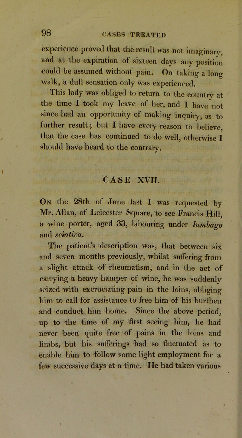 experience proved that the result was not imaginary, and at the expiration of sixteen days any jwsition could be assumed without pain. On taking a long walk, a dull sensation only was experienced. This lady was obliged to return to the country at the time I took my leave of her, and I have not since had an opportunity of making inquiry, as to further result; but I have every reason to believe, that the case has continued to do well, otherwise I should have heard fo the contrary. CASE XVII. On the 28th of June last I was requested by Mr. Allan, of Leicester Square, to see Francis Hill, a wine porter, aged 33, labouring under lumbago and sciatica. The patient’s description was, that between six and seven months previously, whilst suffering from a slight attack of rheumatism, and in the act of carrying a heavy hamper of wine, he was suddenly seized with excruciating pain in the loins, obliging him to call for assistance to free him of his burthen and conduct him home. Since the above period, up to the time of my first seeing him, he had never been quite free of pains in the loins and limbs, but his sufferings had so fluctuated as to enable him to follow some light employment for a few successive days at a time. He had taken various
