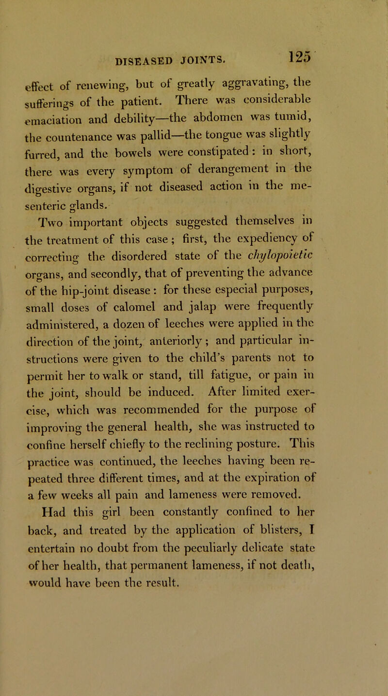 effect of renewing, but of greatly aggravating, the sufferings of the patient. There was considerable emaciation and debility—the abdomen was tumid, the countenance was pallid—the tongue was slightly furred, and the bowels were constipated : in short, there was every symptom of derangement in the digestive organs, if not diseased action in the me- senteric glands. Two imjiortant objects suggested themselves in the treatment of this case ; first, the expediency of correcting the disordered state of the chylopoietic organs, and secondly, that of preventing the advance of the hip-joint disease : for these especial purposes, small doses of calomel and jalap were frequently administered, a dozen of leeches were applied in the direction of the joint, anteriorly ; and particular in- structions were given to the child’s parents not to permit her to walk or stand, till fatigue, or pain in the joint, should be induced. After limited exer- cise, which was recommended for the purpose of improving the general health, she was instructed to confine herself chiefly to the reclining posture. This practice was continued, the leeches having been re- peated three different times, and at the expiration of a few weeks all pain and lameness were removed. Had this girl been constantly confined to her back, and treated by the application of blisters, I entertain no doubt from the peculiarly delicate state of her health, that permanent lameness, if not death, would have been the result.