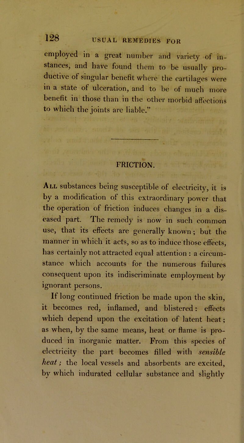 employed in a great number and variety of in- stanees, and have found them to be usually pro- ductive of singular benefit where the cartilages were in a state of ulceration, and to be of much more benefit in those than in the other morbid aftections to which the joints are liable.” FRICTION. All substances being susceptible of electricity, it is by a modification of this extraordinary power that the operation of friction induces changes in a dis- eased part. The remedy is now in such common use, that its effects are generally known; but the manner in which it acts, so as to induce those effects, has certainly not attracted equal attention : a circum- stance which accounts for the numerous failures consequent upon its indiscriminate employment by ignorant persons. If long continued friction be made upon the skin, it becomes red, inflamed, and blistered: effects which depend upon the excitation of latent heat; as when, by the same means, heat or flame is pro- duced in inorganic matter. From this species of electricity the part becomes filled with sensible heat; the local vessels and absorbents are excited, by which indurated cellular substance and slightly