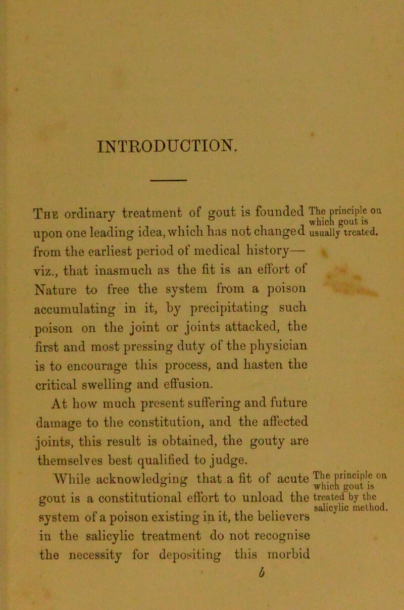 INTRODUCTION. The ordinary treatment of gout is founded The principle on upon one leading idea, which has not changed usually treated. from the earliest period of medical history— viz., that inasmuch as the fit is an effort of Nature to free the system from a poison accumulating in it, by precipitating such poison on the joint or joints attacked, the first and most pressing duty of the physician is to encourage this process, and hasten the critical swelling and effusion. At how much present suffering and future damage to the constitution, and the affected joints, this result is obtained, the gouty are themselves best qualified to judge. While acknowledging that a fit of acute Pnc^le on ° ° which gout is gout is a constitutional effort to unload the treated by the » • • i.i i r salicylic method. system ot a poison existing in it, the believers in the salicylic treatment do not recognise the necessity for depositing this morbid b