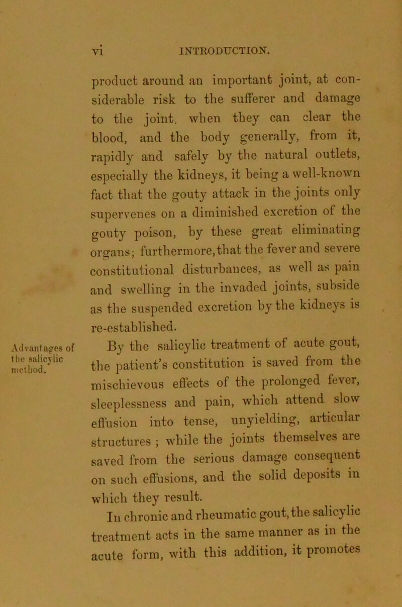 Advantages of the salicjlic method. product around an important joint, at con- siderable risk to the sufferer and damage to the joint, when they can clear the blood, and the body generally, from it, rapidly and safely by the natural outlets, especially the kidneys, it being a well-known fact that the gouty attack in the joints only supervenes on a diminished excretion of the gouty poison, by these great eliminating organs; furthermore,that the fever and severe constitutional disturbances, as well as pain and swelling in the invaded joints, subside as the suspended excretion by the kidneys is re-established. By the salicylic treatment of acute gout, the patient’s constitution is saved from the mischievous effects of the prolonged fever, sleeplessness and pain, which attend slow effusion into tense, unyielding, articular structures ; while the joints themselves are saved from the serious damage consequent on such effusions, and the solid deposits in which they result. In chronic and rheumatic gout, the salicylic treatment acts in the same manner as in the acute form, with this addition, it promotes