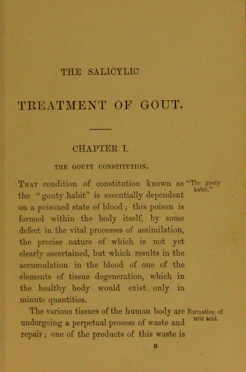 THE SALICYLIC TREATMENT OF GOUT. CHAPTER I. THE GOUTY CONSTITUTION. That condition of constitution known as “The gouty habit.” the “ gouty habit is essentially dependent on a poisoned state of blood ; this poison is formed within the body itself, by some defect in the vital processes of assimilation, the precise nature of which is not yet clearly ascertained, but which results in the accumulation in the blood of one of the elements of tissue degeneration, which in the healthy body would exist only in minute quantities. The various tissues of the human body are Formation of I , i P ii uric acid, undergoing a perpetual process ol waste and repair; one of the products of this waste is B