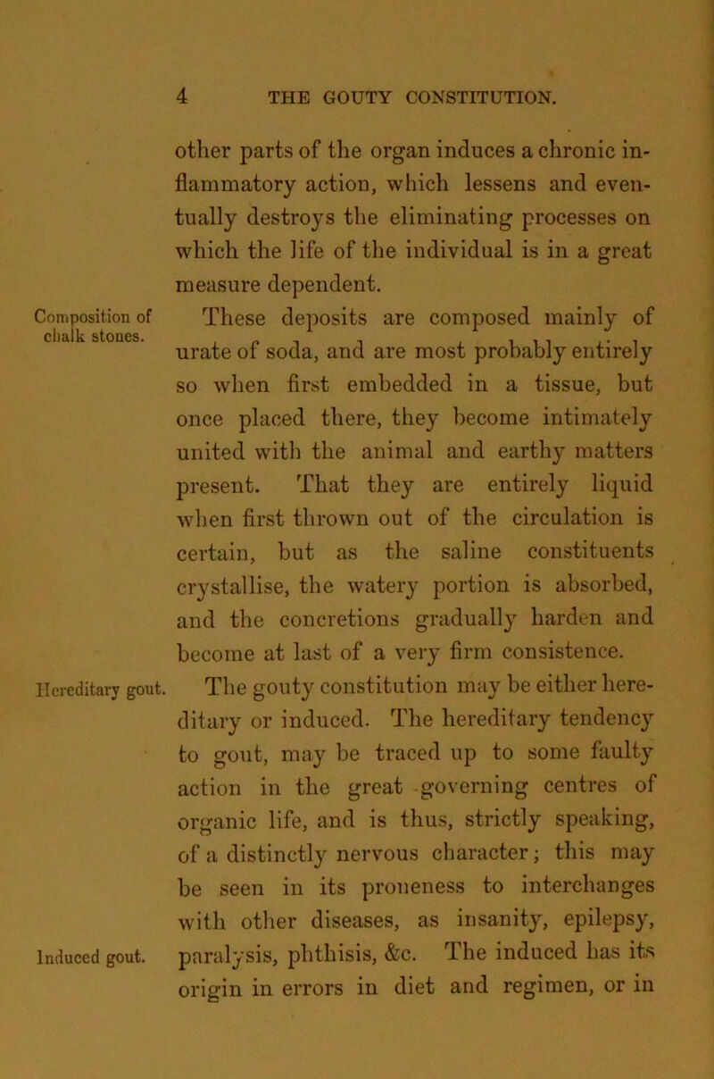 Composition of chalk stones. Hereditary gout. Induced gout. other parts of the organ induces a chronic in- flammatory action, which lessens and even- tually destroys the eliminating processes on which the life of the individual is in a great measure dependent. These deposits are composed mainly of urate of soda, and are most probably entirely so when first embedded in a tissue, but once placed there, they become intimately united with the animal and earthy matters present. That they are entirely liquid when first thrown out of the circulation is certain, but as the saline constituents crystallise, the watery portion is absorbed, and the concretions gradually harden and become at last of a very firm consistence. The gout}' constitution may be either here- ditary or induced. The hereditary tendency to gout, may be traced up to some faulty action in the great governing centres of organic life, and is thus, strictly speaking, of a distinctly nervous character; this may be seen in its proneness to interchanges with other diseases, as insanity, epilepsy, paralysis, phthisis, &c. The induced lias its origin in errors in diet and regimen, or in