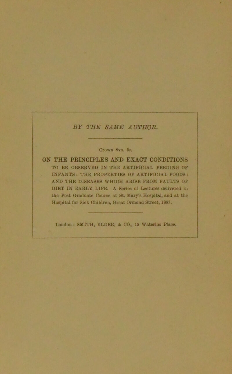 BY THE SAME AUTHOR. Crown 8vo. 6s. ON THE PRINCIPLES AND EXACT CONDITIONS TO BE OBSERVED IN THE ARTIFICIAL FEEDING OF INFANTS: THE PROPERTIES OF ARTIFICIAL FOODS : AND THE DISEASES WHICH ARISE FROM FAULTS OF DIET IN EARLY LIFE. A Series of Lectures deliTered in the Post Graduate Course at St, Mary’s Hospital, and at the Hospital for Sick Chiidren, Great Ormond Street, 1887. Loudon : SMITH, ELDER, & CO., 15 Waterloo Place.
