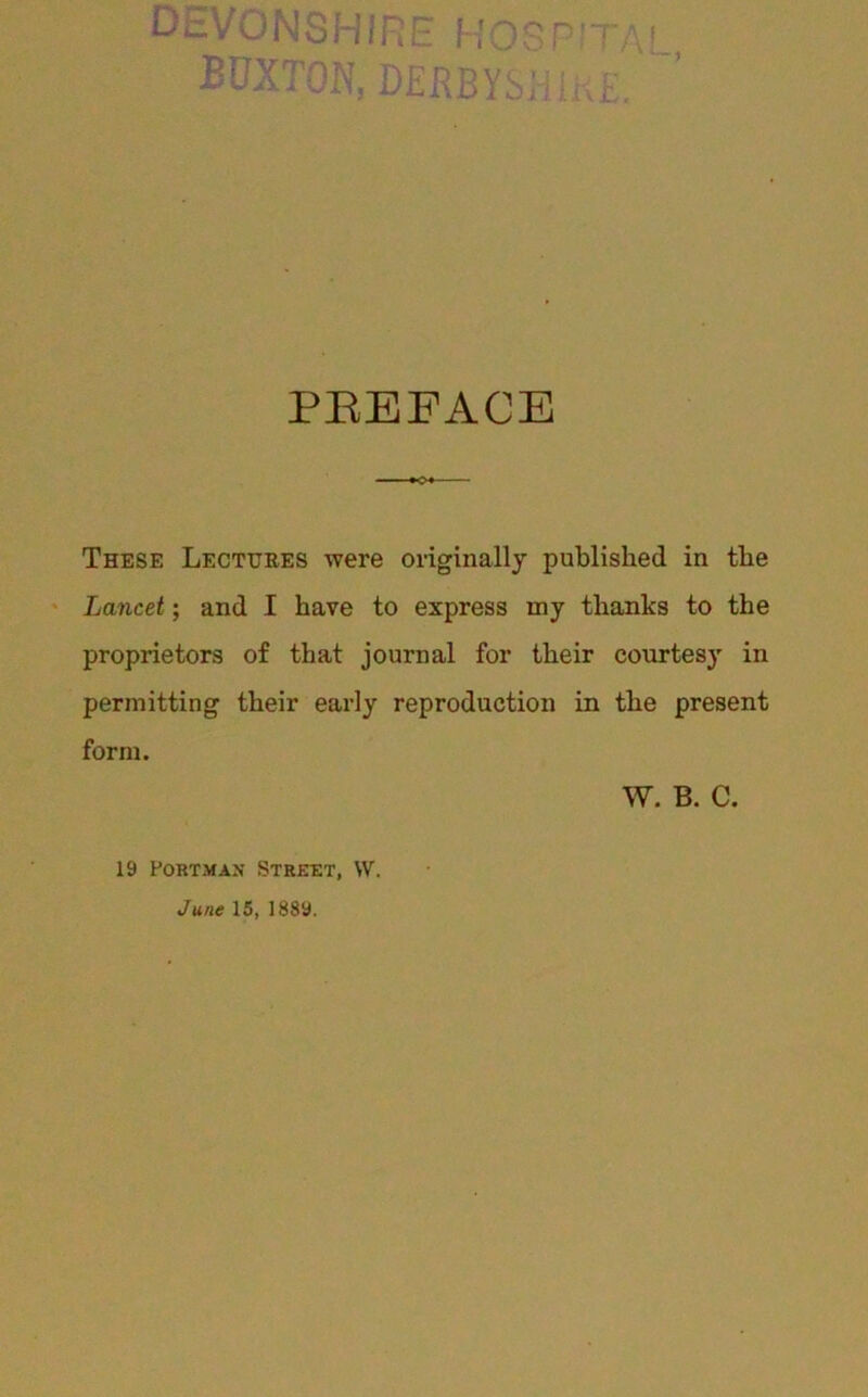 DEVONSHIRE HOSP.’tai BUXTON, DENBYSJilKE. ’ PEEFACE These Lectuees were originally published in the ' Lancet; and I have to express my thanks to the proprietors of that journal for their courtesy in permitting their early reproduction in the present form. W. B. C. 19 PoRTMAN Street, W. June 15, 1889.