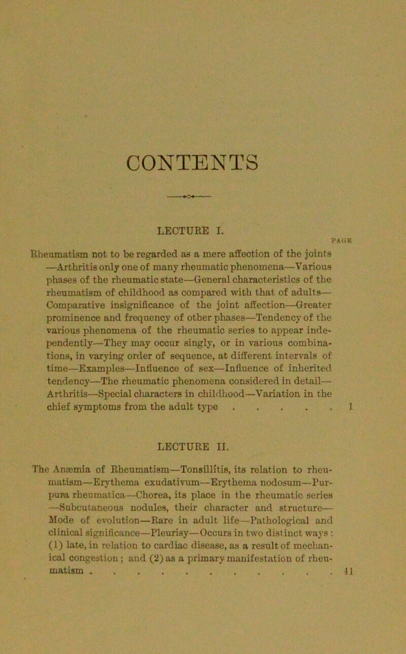 CONTENTS LECTURE I. PAGK Rheumatism not to be regarded as a mere affection of the joints —Arthritis only one of many rheumatic phenomena—Various phases of the rheumatic state—General characteristics of the rheumatism of childhood as compared with that of adults— Comparative insignificance of the joint affection—Greater prominence and frequency of other phases—Tendency of the various phenomena of the rheumatic series to appear inde- pendently—They may occur singly, or in various combina- tions, in varying order of sequence, at different intervals of time—Examples—Influence of sex—Influence of inherited tendency—The rheumatic phenomena considered in detail— Arthritis—Special characters in childhood—Variation in the chief symptoms from the adult tj’^pe 1 LECTURE II. The Anaemia of Rheumatism—Tonsillitis, its relation to rheu- matism—Erythema exudativum—Erythema nodosum—Pur- pura rheumatica—Chorea, its place in the rheumatic series —Subcutaneous nodules, their character and structure— Mode of evolution—Rare in adult life—Pathological ;tnd clinical significance—Pleurisy—Occurs in two distinct ways : (1) late, in relation to cardiac disease, as a result of mechan- ical congestion; and (2) as a primary manifestation of rheu- matism 11