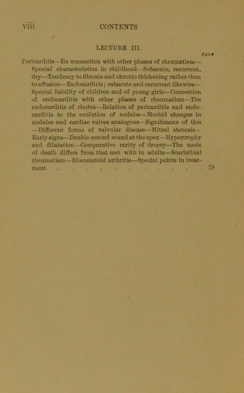 LECTURE III. PAG I Peri carditis—Its connection with other phases of rheumatism— Special characteristics in childhood—Subacute, recurrent, dry—Tendencj’ to fibrosis and chronic thickening rather than to effusion—Endocarditis; subacute and recurrent likewise— Special liability of children and of joung girls—Connection of endocarditis with otlier phases of rheumatism—Tlie endocarditis of chorea—Relation of pericarditis and endo- carditis to the evolution of nodules—Morbid changes in nodules and cardiac valves analogous—Significance of this —Different forms of valvular disease—Mitral stenosis— Early signs—Double second sound at the apex—Hypertrophy and dilatation—Comparative rarity of dropsy—The mode of death differs from that met with in adults—Scarlatinal rheumatism—Rheumatoid arthritis—Special points in treat- ment 79