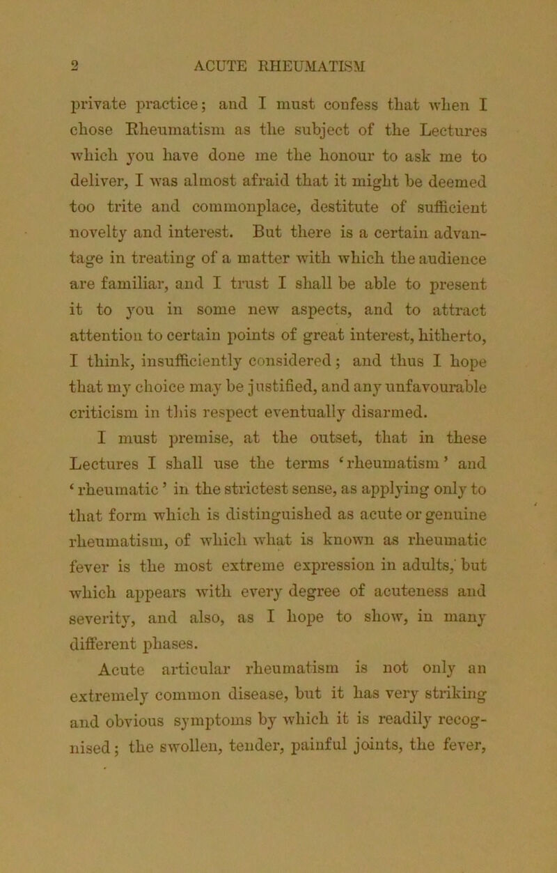 private practice; and I must confess that when I chose Eheumatisni as the subject of the Lectures which you have done me the honour to ask me to deliver, I was almost afraid that it might be deemed too trite and commonplace, destitute of sufficient novelty and interest. But there is a certain advan- tage in treating of a matter with which the audience are familiar, and I tmst I shall be able to present it to you in some new aspects, and to attract attention to certain points of great interest, hitherto, I think, insufficiently considered; and thus I hope that my choice may be justified, and any unfavourable criticism in tliis respect eventually disarmed. I must premise, at the outset, that in these Lectures I shall use the terms ‘rheumatism’ and ‘ rheumatic ’ in the strictest sense, as applying only to that form which is distinguished as acute or genuine rheumatism, of which what is known as rheumatic fever is the most extreme expression in adults,' but which appears with every degree of acuteness and severity, and also, as I hope to show, in many different phases. Acute articular rheumatism is not only an extremely common disease, but it has very striking and obvious symptoms by which it is readily recog- nised ; the swollen, tender, painful joints, the fever,