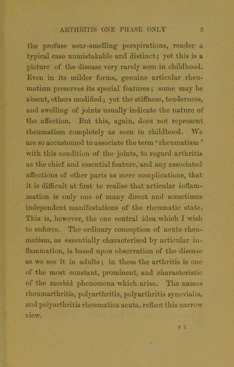 the profuse sour-smelling perspirations, I'ender a typical case unmistakable and distinct; yet this is a picture of the disease very rarely seen in childhood. Even in its milder forms, genuine articular rheu- matism preserves its special features; some may be absent, others modified; yet the stiffness, tenderness, and swelling of joints usually indicate the nature of the affection. But this, again, does not represent rheumatism completely as seen in childhood. We are so accustomed to associate the term ‘ rheumatism ’ with this condition of the joints, to regard arthritis as the chief and essential feature, and any associated affections of other parts as mere complications, that it is difficult at first to realise that articular inflam- mation is only one of many direct and sometimes independent manifestations of the rheumatic state. This is, however, the one central idea which I wish to enforce. The ordinary conception of acute iheu- matism, as essentially characterised by articular in- flammation, is based upon observation of the disease as we see it in adults; in them the arthritis is one of the most constant, prominent, and characteristic of the morbid phenomena which arise. The names rlieumarthritis, polyarthritis, polyarthritis synovialis, and polyai-thritis rheumatica acuta, reflect this narrow V. O View-