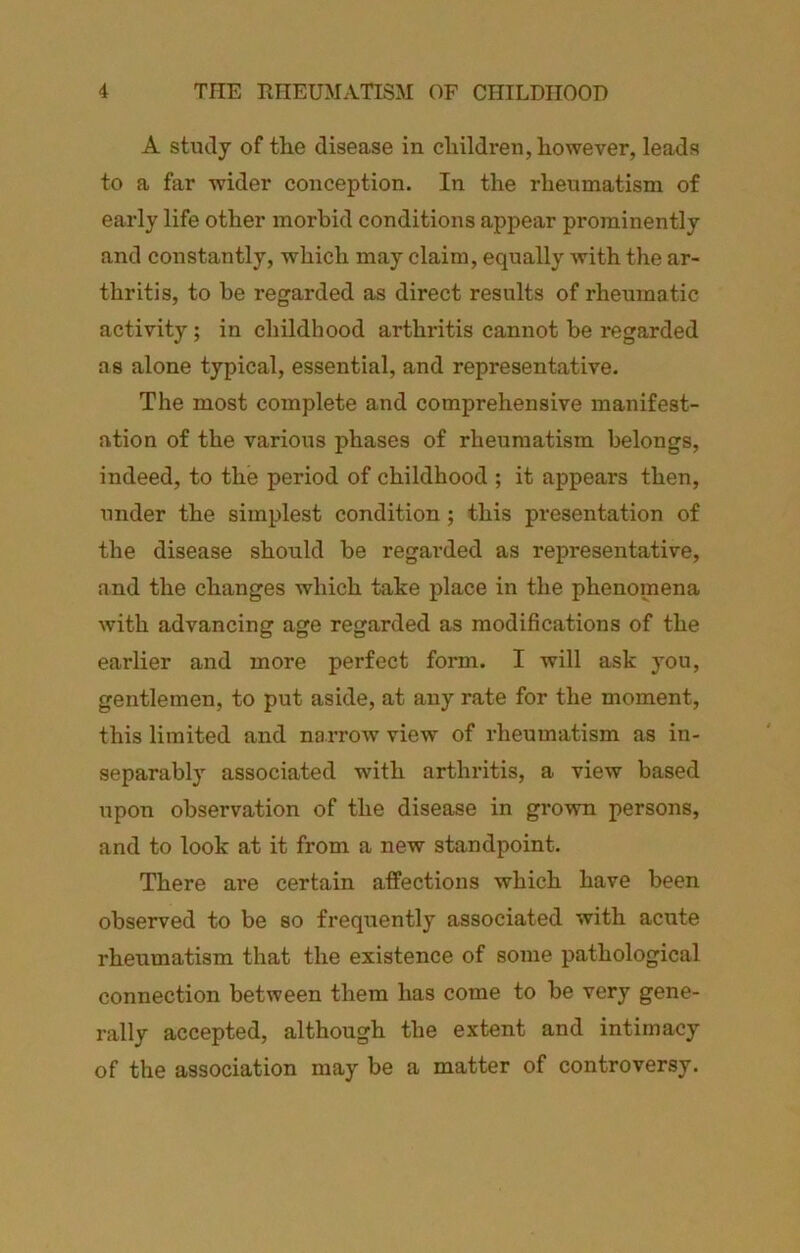 A study of tlie disease in cliildren, however, leads to a far wider conception. In the rheumatism of early life other morbid conditions appear prominently and constantly, which may claim, equally with the ar- thritis, to be regarded as direct results of rheumatic activity; in childhood arthritis cannot be regarded as alone typical, essential, and representative. The most complete and comprehensive manifest- ation of the various phases of rheumatism belongs, indeed, to the period of childhood ; it appears then, under the simplest condition; this presentation of the disease should be regarded as representative, and the changes which take place in the phenomena with advancing age regarded as modifications of the earlier and more perfect form. I will ask you, gentlemen, to put aside, at any rate for the moment, this limited and narrow view of rheumatism as in- separably associated with arthritis, a view based upon observation of the disease in grown persons, and to look at it from a new standpoint. There are certain affections which have been observed to be so frequently associated with acute rheumatism that the existence of some pathological connection between them has come to be very gene- rally accepted, although the extent and intimacy of the association may be a matter of controversy.