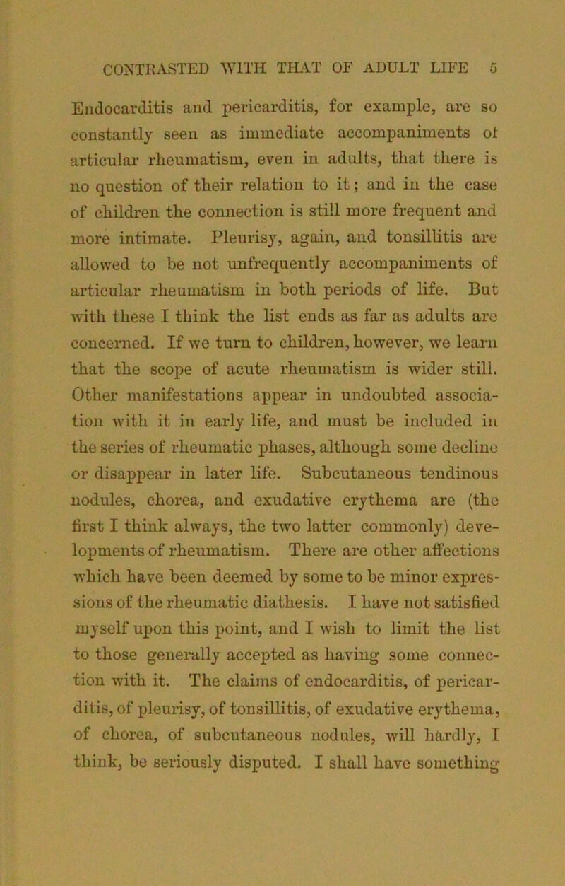 CONTRASTED WITH THAT OF ADULT LIFE G Endocarditis and pericarditis, for example, are so constantly seen as immediate accompaniments ol articular rheumatism, even in adults, that there is no question of their relation to it; and in the case of children the connection is still more frequent and more intimate. Pleurisy, again, and tonsillitis are allowed to be not unfrequently accompaniments of articular rheumatism in both periods of life. But with these I think the list ends as far as adults are concerned. If we turn to children, however, we learn that the scope of acute rheumatism is wider still. Other manifestations appear in undoubted associa- tion with it in early life, and must be included in the series of rheumatic phases, although some decline or disappear in later life. Subcutaneous tendinous nodules, chorea, and exudative erythema are (the first I think always, the two latter commonly) deve- lopments of rheumatism. There are other affections which have been deemed by some to be minor expres- sions of the rheumatic diathesis. I have not satisfied myself upon this point, and I wish to limit the list to those generally accepted as having some connec- tion with it. The claims of endocarditis, of pericar- ditis, of pleurisy, of tonsillitis, of exudative erythema, of chorea, of subcutaneous nodules, will hardly, I think, be seriously disputed. I shall have something