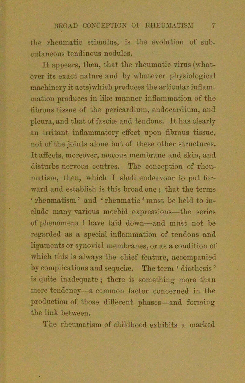 the rheumatic stimulus, is the evolution of sub- cutaneous tendinous nodules. It appears, then, that the rheumatic virus (what- ever its exact nature and by whatever physiological machinery it acts) which produces the articular inflam- mation produces in like manner inflammation of the fibrous tissue of the pericardium, endocardium, and pleura, and that of fasciae and tendons. It has clearly an irritant inflammatory efiect upon fibi’ous tissue, not of the joints alone but of these other structures. It affects, moreover, mucous membrane and skin, and disturbs nervous centres. The conception of rheu- matism, then, which I shall endeavour to put for- ward and establish is this broad one ; that the terms ‘ rheumatism ’ and ‘ rheumatic ’ must be held to in- clude many various morbid expressions—the series of phenomena I have laid down—and must not be regarded as a special inflammation of tendons and ligaments or synovial membranes, or as a condition of which this is always the chief feature, accompanied by complications and sequelec. The term ‘ diathesis ’ is quite inadequate; there is something more than mere tendency—a common factor concerned in the production of. those different phases—and forming the link between. The rheumatism of childhood exhibits a marked