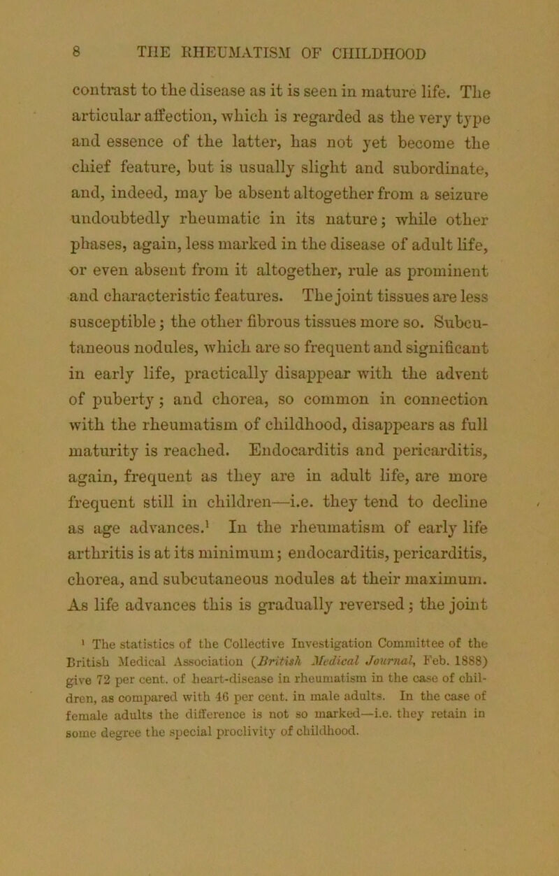 contrast to the disease as it is seen in mature life. The articular affection, which is regarded as the very type and essence of the latter, has not yet become the chief feature, but is usually slight and subordinate, and, indeed, may be absent altogether from a seizure undoubtedly rheumatic in its nature; while other phases, again, less marked in the disease of adult life, or even absent from it altogether, rule as prominent and characteristic features. The joint tissues are less susceptible; the other fibrous tissues more so. Subcu- taneous nodules, w'hich are so frequent and significant in early life, practically disappear wdth the advent of puberty; and chorea, so common in connection with the rheumatism of childhood, disappears as full maturity is reached. Endocarditis and pericarditis, again, frequent as they are in adult life, are more frequent still in children—i.e. they tend to decline as age advances.* In the rheumatism of early life arthritis is at its minimum; endocarditis, pericarditis, chorea, and subcutaneous nodules at their maximum. As life advances this is gradually reversed; the joint * The statistics of the Collective Investigation Committee of the British Medical Association {liritish Medical Journal, Feb. 1888) give 72 per cent, of heart-disease in rheumatism in the case of chil- dren, as compared with 16 per cent, in male adults. In the case of female adults the difference is not so marked—i.e. they retain in some degree the .special proclivity of childhood.