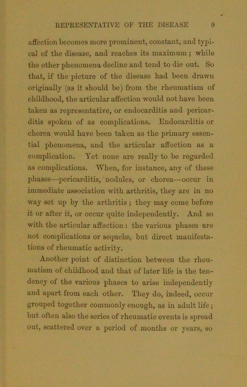 affection becomes more prominent, constant, and typi- cal of the disease, and reaches its maximum; while the other phenomena decline and tend to die out. So that, if the picture of the disease had been drawn originally (as it should be) from the rheumatism of childhood, the articular affection would not have been taken as representative, or endocarditis and pericar- ditis spoken of as complications. Endocarditis or chorea would have been taken as the primary essen- tial phenomena, and the articular affection as a complication. Yet none are really to be regarded as complications. When, for instance, any of these phases—pex’icarditis, nodules, or chorea—occur in immediate association with arthritis, they are in no way set up by the arthritis; they may come before it or after it, or occur quite independently. And so with the articular affection : the various phases are not complications or seqnelm, but direct manifesta- tions of rheumatic activity. Another point of distinction between the rheu- matism of childhood and that of later life is the ten- dency of the various phases to arise independently and apart from each other. They do, indeed, occur grouped together commonly enough, as in adult life; bxxt often also the series of rheumatic events is spread out, scattered over a period of months or years, so