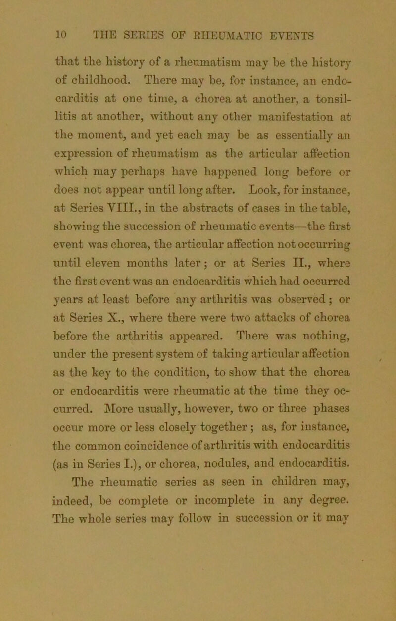 that the history of a rheumatism may be the history of childhood. There may be, for instance, an endo- cai’ditis at one time, a chorea at another, a tonsil- litis at another, without any other manifestation at the moment, and yet each may be as essentially an expression of rheumatism as the articular affection which may perhaps have happened long before or does not appear until long after. Look, for instance, at Series VIII., in the abstracts of cases in the table, showing the succession of rheumatic events—the first event was chorea, the articular affection not occurring until eleven months later; or at Series II., where the first event was an endocarditis which had occurred years at least before any arthritis was observed; or at Series X., where there were two attacks of chorea before the arthritis appeared. Thei’e was nothing, under the present system of taking articular affection as the key to the condition, to show that the chorea or endocarditis were rheumatic at the time they oc- curred. !More usually, however, two or three phases occur more or less closely together ; as, for instance, the common coincidence of arthritis with endocarditis (as in Series I.), or chorea, nodules, and endocarditis. The rheumatic series as seen in children may, indeed, be complete or incomplete in any degree. The whole series may follow in succession or it may