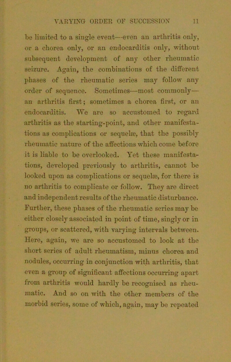 be limited to a single event—even an arthritis only, or a chorea only, or an endocarditis only, -without subsequent development of any other rheumatic seizure. Again, the combinations of the different phases of the rheumatic series may follow any order of sequence. Sometimes—most commonly— an arthritis first; sometimes a chorea first, or an endocarditis. We are so accustomed to regard arthritis as the starting-point, and other manifesta- tions as complications or sequelae, that the possibly rheumatic nature of the affections which come before it is liable to be overlooked. Yet these manifesta- tions, developed previously to arthritis, cannot be looked upon as complications or sequel®, for there is no arthritis to complicate or follow. They are direct and independent results of the rheumatic disturbance. Further, these phases of the rheumatic series may be either closely associated in point of time, singly or in groups, or scattered, with varying intervals between. Here, again, we are so accustomed to look at the short series of adult rheumatism, minus chorea and nodules, occuiTing in conjunction with arthritis, that even a group of significant affections occurring apart from arthritis would hardly be recognised as rheu- matic. And so on with the other members of the morbid series, some of which, again, may be repeated