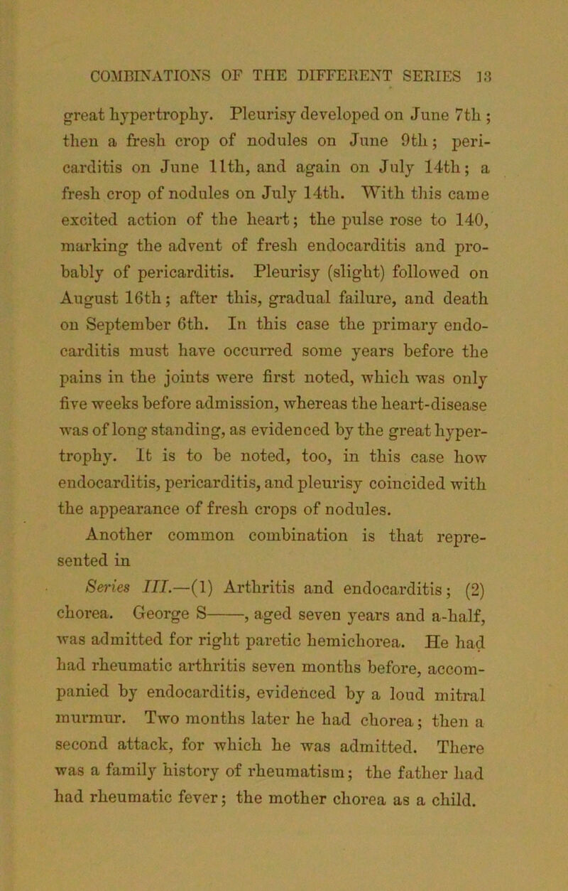 great hypertrophy. Pleurisy developed on June 7th ; then a fresh crop of nodules on June 9th; peri- carditis on June llth, and again on July 14th; a fresh crop of nodules on Jxily 14th. With this came excited action of the heart; the pulse rose to 140, marking the advent of fresh endocarditis and pro- bably of pericarditis. Pleurisy (slight) followed on August 16th; after this, gradual failure, and death on September 6th. In this case the primary endo- carditis must have occurred some years before the pains in the joints were first noted, Avhich was only five weeks before admission, whereas the heart-disease was of long standing, as evidenced by the great hyper- trophy. It is to be noted, too, in this case how endocarditis, pericarditis, and pleurisy coincided with the appearance of fresh crops of nodules. Another common combination is that repre- sented in Series III.—(1) Arthritis and endocarditis; (2) chorea. George S , aged seven years and a-half, Avas admitted for right paretic hemichorea. He had had rheumatic arthritis seven months before, accom- panied by endocarditis, evidenced by a loud mitral murmur. Two months later he had chorea; theii a second attack, for which he was admitted. There was a family history of rheumatism; the father had had rheumatic fever; the mother chorea as a child.