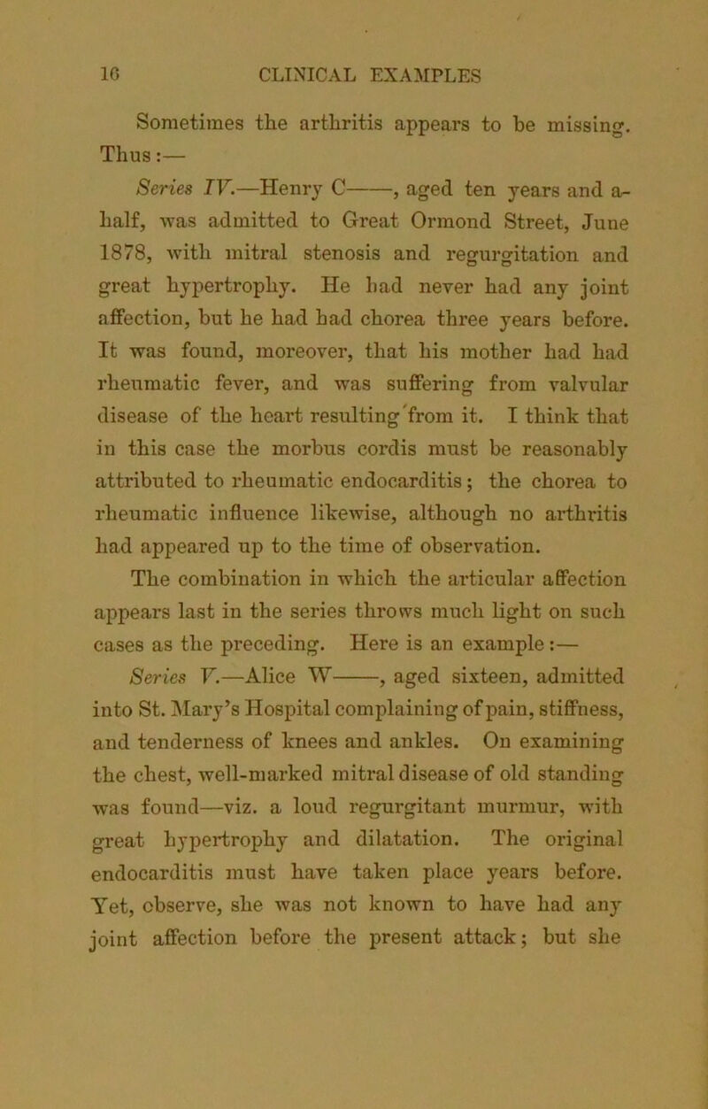 Sometimes the arthritis appears to he missing. Thus:— Series IV.—Henry C , aged ten years and a- half, Avas admitted to Great Ormond Street, June 1878, with mitral stenosis and regurgitation and great hypertrophy. He bad never had any joint affection, but he had had chorea three years before. It was found, moreover, that his mother had had rheumatic fever, and was suffering from valvular disease of the heart resulting from it. I think that in this case the morbus cordis must be reasonably attributed to rheumatic endocarditis; the chorea to rheumatic influence likewise, although no arthritis had appeared up to the time of observation. The combination in which the articular affection appears last in the series throws much light on such cases as the preceding. Here is an example:— Series V.—Alice W , aged sixteen, admitted into St. Mary’s Hospital complaining of pain, stiffness, and tenderness of knees and ankles. On examining the chest, well-marked mirtal disease of old standing was found—viz. a loud regurgitant murmur, with great hypertrophy and dilatation. The original endocarditis must have taken place years before. Yet, observe, she Avas not known to have had any joint affection before the present attack; but she