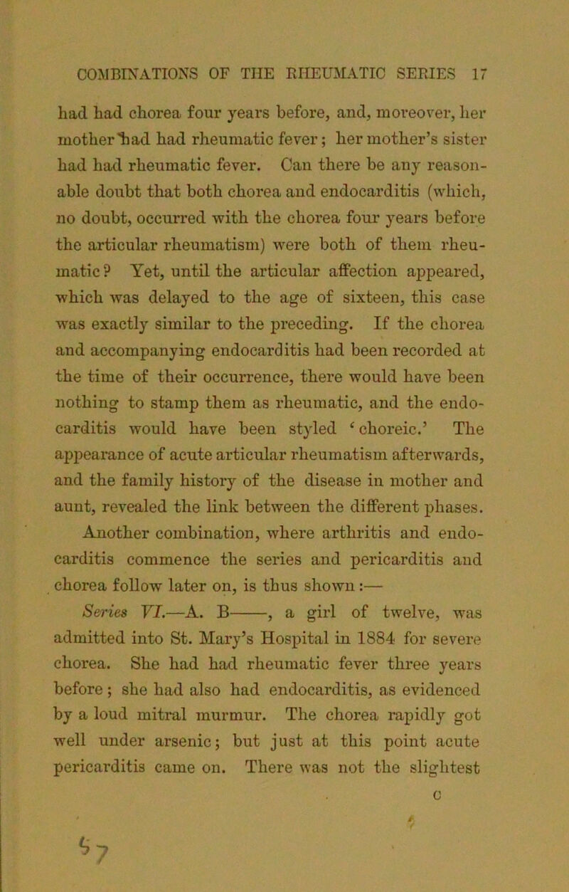 had had chorea four yeai'S before, and, moreover, her mother ad had rheumatic fever; her mother’s sister had had rheumatic fever. Can there be any reason- able doubt that both chorea and endocarditis (which, no doubt, occurred with the chorea four years before the articular rheumatism) were both of them rheu- matic ? Yet, until the articular affection appeared, which was delayed to the age of sixteen, this case was exactly similar to the preceding. If the chorea and accompanying endocarditis had been recorded at the time of their occurrence, there would have been nothing to stamp them as rheumatic, and the endo- carditis would have been styled ‘ choreic.’ The appeamnce of acute articular rheumatism afterwards, and the family history of the disease in mother and aunt, revealed the link between the different phases. Another combination, where arthritis and endo- carditis commence the series and pericarditis and chorea follow later on, is thus shown:— Series YI.—A. B , a girl of twelve, was admitted into St. Mary’s Hospital in 1884 for severe chorea. She had had rheumatic fever three years before; she had also had endocarditis, as evidenced by a loud mitral murmur. The chorea rapidly got well under arsenic; biit just at this point acute pericarditis came on. There was not the slightest