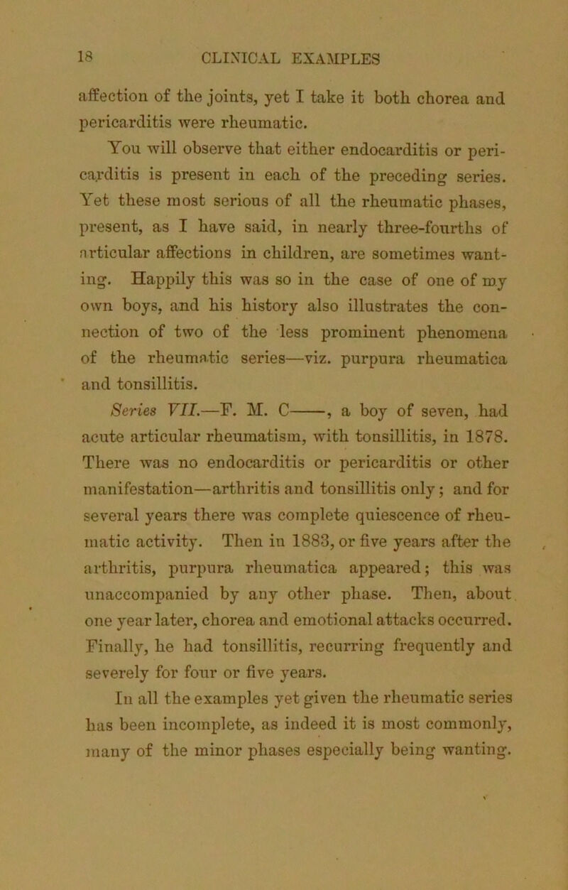 affection of the joints, yet I take it both chorea and pericarditis were rheumatic. You will observe that either endocarditis or peri- carditis is preseiit in each of the preceding series. Yet these most serious of all the rheumatic phases, present, as I have said, in nearly three-fourths of nrticular affections in children, are sometimes want- ing. Happily this was so in the case of one of my own boys, and his history also illustrates the con- nection of two of the less prominent phenomena of the rheumatic series—viz. purpura rheumatica and tonsillitis. Series VII.—F. M. C , a boy of seven, had acute articular rheumatism, with tonsillitis, in 1878. There was no endocarditis or pericarditis or other manifestation—arthritis and tonsillitis only; and for several years there was complete quiescence of rheu- matic activity. Then in 1883, or five years after the arthritis, purpura rheumatica appeared; this was unaccompanied by any other phase. Then, about one year later, chorea and emotional attacks occurred. Finally, he had tonsillitis, recurring frequently and severely for foiir or five years. In all the examples yet given the rheumatic series has been incomplete, as indeed it is most commonly, juany of the minor phases especially being wanting.