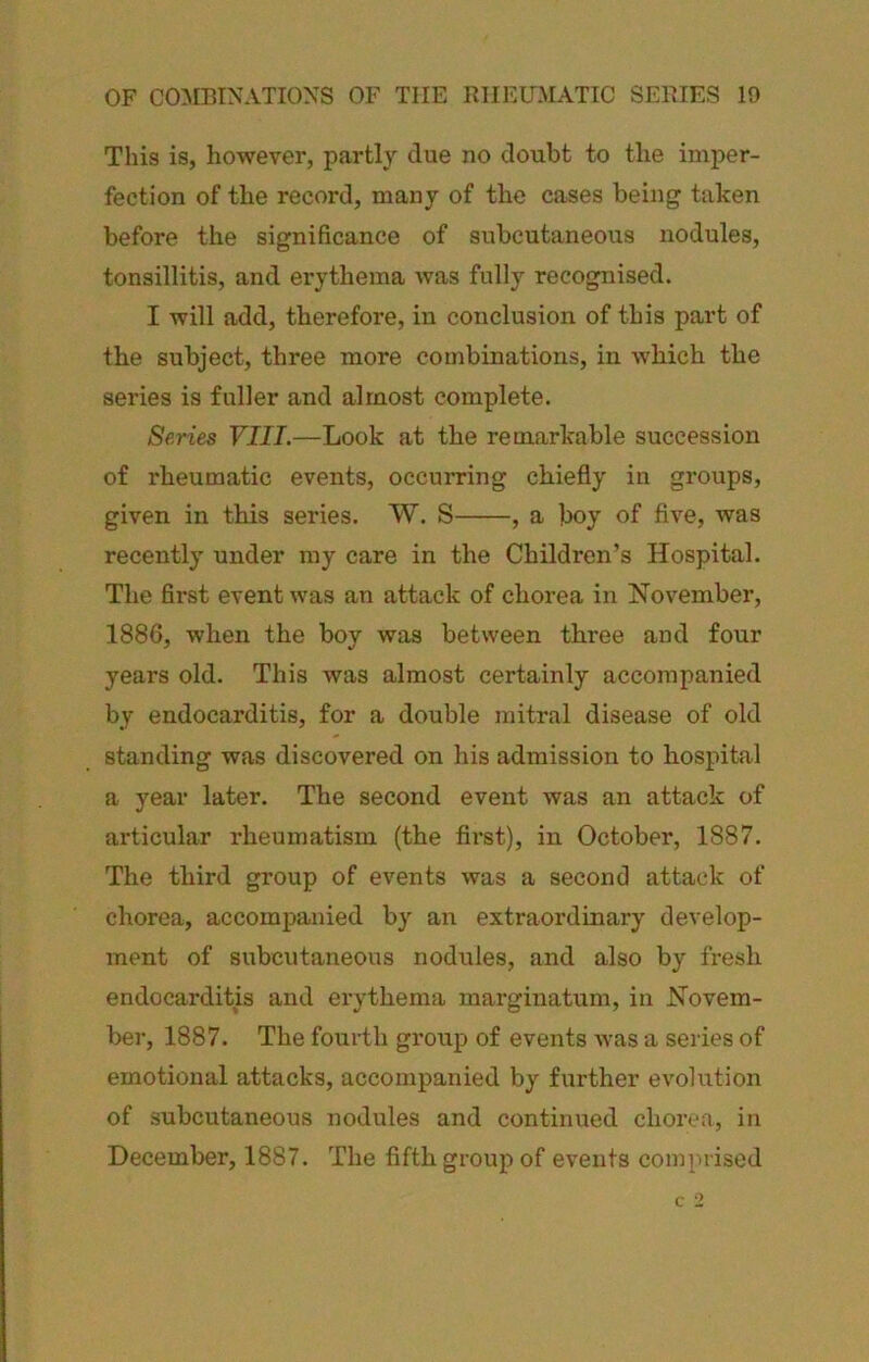 This is, however, partly clue no doubt to the imper- fection of the record, many of the cases being taken before the significance of subcutaneous nodules, tonsillitis, and erythema was fully recognised. I will add, therefore, in conclusion of this part of the subject, three more combinations, in which the series is fuller and almost complete. Series VIII.—Look at the remarkable succession of rheumatic events, occurring chiefly in groups, given in this series. W. S , a boy of five, was recently under my care in the Children’s Hospital. The first event was an attack of chorea in November, 1886, when the boy was between three and four years old. This was almost certainly accompanied by endocarditis, for a double mitral disease of old standing was discovered on his admission to hospital a year later. The second event was an attack of articular rheumatism (the first), in October, 1887. The third group of events was a second attack of chorea, accompanied by an extraordinary develop- ment of subcutaneous nodules, and also by fresh endocarditis and erythema marginatum, in Novem- ber, 1887. The fourth group of events was a series of emotional attacks, accompanied by further evolution of subcutaneous nodules and continued chorea, in December, 1887. The fifth group of events comprised