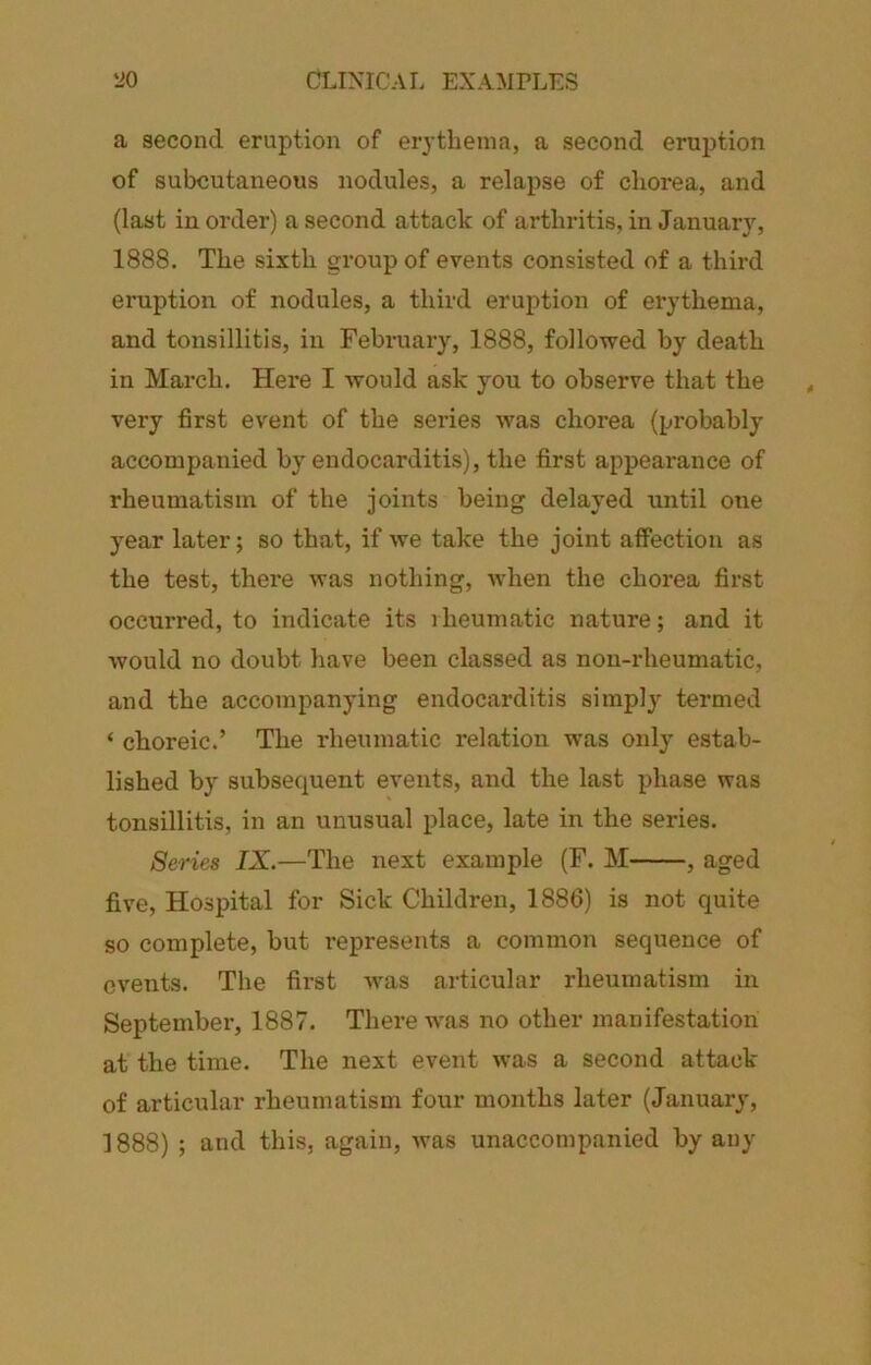 a second eruption of erythema, a second eruption of subcutaneous nodules, a relapse of chorea, and (last in order) a second attack of arthritis, in January, 1888. The sixth group of events consisted of a third eruption of nodules, a third eruption of erythema, and tonsillitis, in February, 1888, followed by death in March. Here I would ask you to observe that the very first event of the series was chorea (probably accompanied by endocarditis), the first appearance of rheumatism of the joints being delayed until one year later; so that, if we take the joint affection as the test, there was nothing, when the chorea first occurred, to indicate its rheumatic nature; and it would no doubt have been classed as non-rheumatic, and the accompanying endocarditis simply termed ‘ choreic.’ The rheumatic relation was only estab- lished by subsequent events, and the last phase was tonsillitis, in an unusual place, late in the series. Series IX.—The next example (F. M , aged five, Hospital for Sick Children, 1886) is not quite so complete, but represents a common sequence of events. The first was articular rheumatism in September, 1887. There was no other manifestation at the time. The next event was a second attack of articular rheumatism four months later (January,