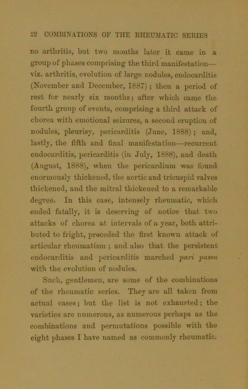 no artln'itis, but two moiitbs later it came in a group of phases comprising the third manifestation— viz. arthritis, evolution of large nodules, endocarditis (November and December, 1887); then a period of rest for nearly six months; after which canie the fourth group of events, comprising a third attack of chorea with emotional seizures, a second eruption of nodules, pleurisy, pericarditis (June, 1888); and, lastly, the fifth and final manifestation—recuiTcnt endocarditis, pericarditis (in July, 1888), and death (August, 1888), when the pericardium was found enormously thickened, the aortic and tricuspid valves thickened, and the mitral thickened to a remarkable degree. In this case, intensely rheumatic, which ended fixtally, it is deserving of notice that two attacks of chorea at intervals of a year, both attri- buted to fright, jjreceded the first known attack of articular rheumatism ; and also that the persistent endocarditis and pericarditis marched pari pass?t with the evolution of nodules. Such, gentlemen, are some of the combinations of the rheumatic series. They are all taken from actual cases; but the list is not exhausted; the varieties are numerous, as numerous perhaps as the combinations and permutations possible with the eight phases I have named as commonly rheumatic.