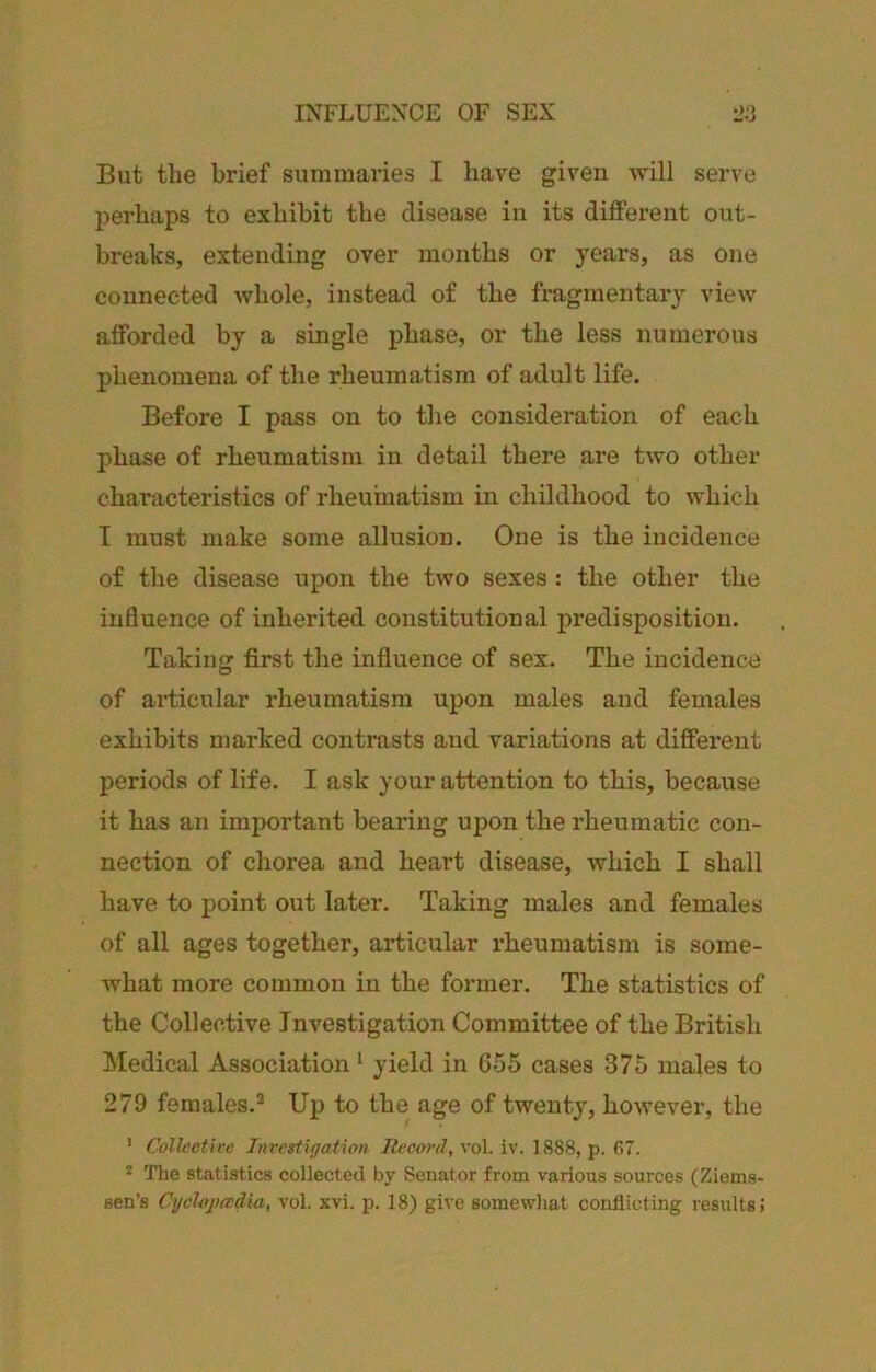 INFLUENCE OF SEX l>3 But the brief summaries I have given will servo perhaps to exhibit the disease in its different out- breaks, extending over months or years, as one connected whole, instead of the fragmentary view afforded by a single phase, or the less numerous phenomena of the rheumatism of adult life. Before I pass on to the consideration of each phase of rheumatism in detail there are two other characteristics of rheumatism in childhood to which I must make some allusion. One is the incidence of the disease upon the two sexes : the other the influence of inherited constitutional predisposition. Taking first the influence of sex. The incidence of articular rheumatism upon males and females exhibits marked contrasts and variations at different periods of life. I ask your attention to this, because it has an important bearing upon the rheumatic con- nection of chorea and heart disease, which I shall have to point out later. Taking males and females of all ages together, articular rheumatism is some- what more common in the former. The statistics of the Collective Investigation Committee of the British Medical Association ‘ yield in 655 cases 375 males to 279 females.® Up to the age of twenty, however, the ' Collective Investigation Itecord, vol. iv. 1888, p. 07. * The statistics collected by Senator from various sources (Zioms- sen’s CycUjxvdia, vol. xvi. p. 18) give somewhat conflicting results;