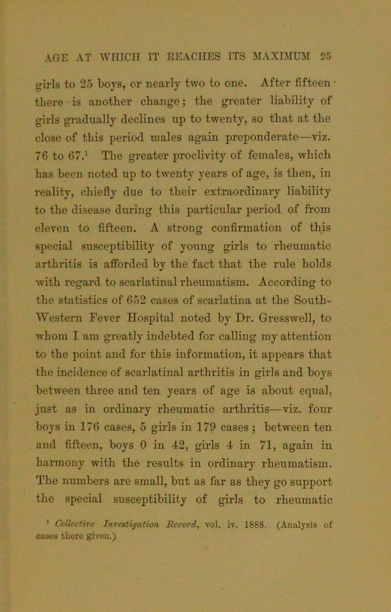 girls to 25 boys, or nearly two to one. After fifteen • there • is another change; the greater liability of girls gradually declines up to twenty, so that at the close of this period males again preponderate—viz. 76 to 67.‘ The greater proclivity of females, which has been noted up to twenty years of age, is then, in reality, chiefly due to their extraordinary liability to the disease during this particular period of from eleven to fifteen. A strong confirmation of this special susceptibility of young girls to rheumatic arthritis is afforded by the fact that the rule holds with regard to scarlatinal rheumatism. According to the statistics of 652 cases of scarlatina at the South- Western Fever Hospital noted by Dr. Gresswell, to whom I am greatly indebted for calling my attention to the point and for this information, it appears that the incidence of scarlatinal arthritis in girls and boys between three and ten years of age is about equal, just as in ordinary rheumatic arthritis—viz. four boys in 176 cases, 5 girls in 179 cases; between ten and fifteen, boys 0 in 42, girls 4 in 71, again in harmony with the results in ordinary rheumatism. The numbers are small, but as far as they go support the special susceptibility of girls to rheumatic ' Collective Investigation Becord, vol. iv. 1888. (Analysis of cases there given.)