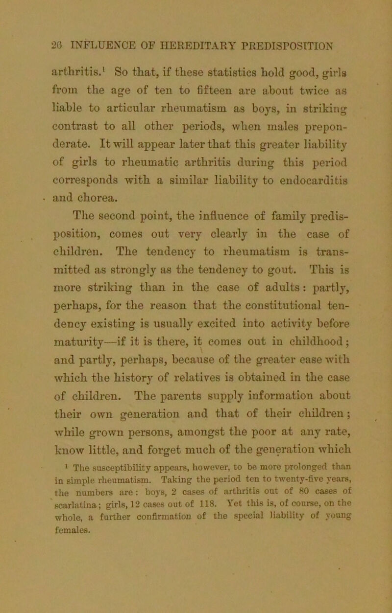 20 INFLUENCE OF HEREDITAIIY PREDISPOSITION arthritis.* So that, if these statistics hold good, girls from the age of ten to fifteen are about twice as liable to articular rheumatism as boys, in striking contrast to all other periods, when males prepon- derate. It will appear later that this greater liability of girls to rheumatic arthritis during this period corresponds with a similar liability to endocarditis and chorea. The second point, the influence of family predis- position, comes out very cleaidy in the case of children. The tendency to rheumatism is trans- mitted as strongly as the tendency to gout. This is more striking than in the case of adults: partly, perhaps, for the reason that the constitutional ten- dency existing is usually excited into activity before maturity—if it is there, it comes out in childhood; and partly, perhaps, because of the greater ease with which the history of relatives is obtained in the case of children. The parents supply information about their own generation and that of their children; while grown persons, amongst the poor at any rate, know little, and forget much of the generation which * Tlie susceptibility appears, however, to be more prolonged than in simple rheumatism. Taking the period ten to twenty-five years, the numbers are: boys, 2 cases of arthritis out of 80 cases of scarlatina; girls, 12 cases out of 118. Yet this is, of course, on the whole, a further confirmation of the special liability of young females.
