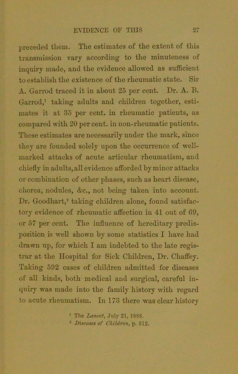 preceded them. The estimates of the extent of this transmission vary according to the minuteness of inquiry made, and the evidence allowed as sufficient to establish the existence of the I'heumatic state. Sir A. Garrod traced it in about 25 per cent. Dr. A. B. Garrod,' taking adults and children together, esti- mates it at 35 per cent, in rheumatic patients, as compared with 20 per cent, in non-rheumatic patients. These estimates are necessarily under the mark, since they are founded solely upon the occurrence of well- marked attacks of acute articular rheumatism, and chiefly in adults, all evidence afforded by minor attacks or combination of other phases, such as heart disease, chorea, nodules, &c., not being taken into account. Dr. Goodhart,^ taking children alone, found satisfac- tory evidence of rheumatic affection in 41 out of 09, or 57 per cent. The influence of hereditaiy predis- position is well shown by some statistics I have had drawn up, for which I am indebted to the late regis- trar at the Hospital for Sick Children, Dr. Chaffey. Taking 592 cases of children admitted for diseases of all kinds, both medical and surgical, careful in- quiiy was made into the family history with regard to acute rheumatism. In 173 there was clear history ' The Lancet, July 21, 1888. * Diseases of Children, p. 612.