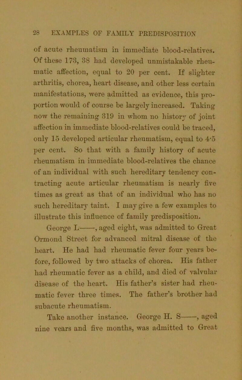 of acute rheumatism in immediate blood-relatives. Of these 173, 38 had developed unmistakable rheu- matic affection, equal to 20 per cent. If slighter arthritis, chorea, heart disease, and other less certain manifestations, Avere admitted as evidence, this pro- portion Avould of course be largely increased. Taking now the remaining 319 in Avhom no history of joint affection in immediate blood-relatives could be traced, only 15 developed articular rheumatism, equal to 4’5 per cent. So that with a family history of acute rheumatism in immediate blood-relatives the chance of an individual Avith such hereditary tendency con- tracting acute articular rheumatism is nearly five times as great as that of an individual Avho has no such hereditary taint. I may give a few examples to illustrate this influence of family predisposition. George L , aged eight, Avas admitted to Great Ormond Street for advanced mitral disease of the heart. He had had idieumatic fever four years be- fore, folloAved by two attacks of chorea. His father had rheumatic fever as a child, and died of valvular disease of the heart. His father’s sister had rheu- matic fever three times. The father’s brother had subacute rheumatism. Take another instance. George H. S , aged nine vears and five months, Avas admitted to Great