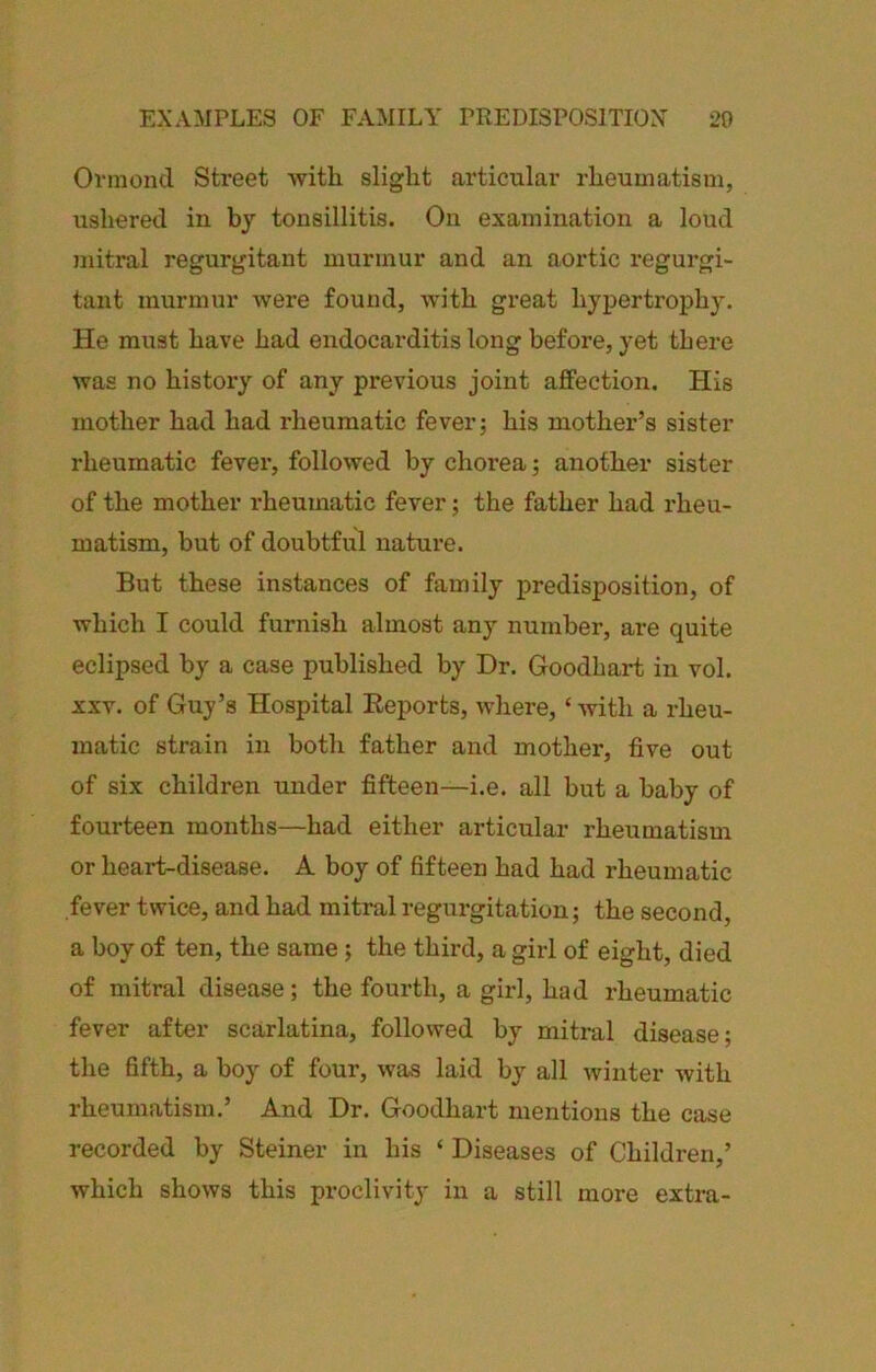 Ovmoncl Street with slight articular rheumatism, ushered in by tonsillitis. On examination a loud mitral regurgitant murmur and an aortic regurgi- tant murmur were found, with great hypertrophy. He must have had endocarditis long before, yet there was no history of any previous joint affection. His mother had had rheumatic fever; his mother’s sister rheumatic fever, followed by choi’ea; another sister of the mother rheumatic fever; the father had rheu- matism, but of doubtful nature. But these instances of family predisposition, of which I could furnish almost any number, are quite eclipsed by a case published by Dr. Goodhart in vol. XXV. of Guy’s Hospital Eeports, where, ‘ with a rheu- matic strain in both father and mother, five out of six children under fifteen—i.e. all but a baby of fourteen months—had either articular rheumatism or heart-disease. A boy of fifteen had had rheumatic fever twice, and had mitral regurgitation; the second, a boy of ten, the same; the third, a girl of eight, died of mitral disease; the fourth, a girl, had rheumatic fever after scarlatina, followed by mitral disease; the fifth, a boy of four, was laid by all winter with rheumatism,’ And Dr. Goodhart mentions the case recorded by Steiner in his ‘ Diseases of Children,’ which shows this proclivity in a still more extra-