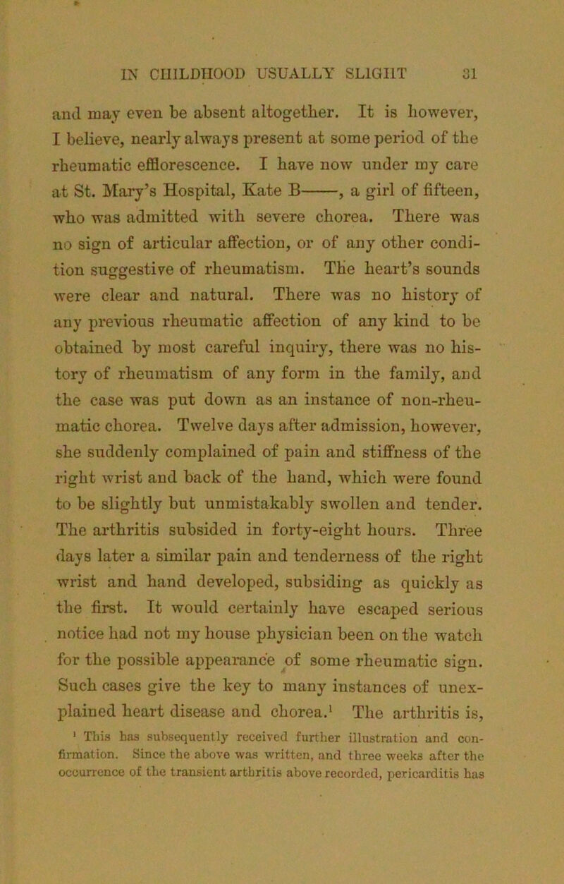 and may even be absent altogether. It is however, I believe, nearly always present at some period of the rheumatic efflorescence. I have now under my care lit St. Mary’s Hospital, Kate B , a girl of fifteen, who was admitted with severe chorea. There was no sign of articular affection, or of any other condi- tion suggestive of rheumatism. The heart’s sounds were clear and natural. There was no history of any previous rheumatic affection of any kind to be obtained by most careful inquiry, there was no his- tory of rheumatism of any form in the family, and the case was put down as an instance of non-rheu- matic chorea. Twelve days after admission, however, she suddenly complained of pain and stiffness of the right wrist and back of the hand, which were found to be slightly but unmistakably swollen and tender. The arthritis subsided in forty-eight hours. Three days later a similar pain and tenderness of the right wrist and hand developed, subsiding as quickly as the first. It would certainly have escaped serious notice had not my house physician been on the watch for the possible appearance of some rheumatic sign. Such cases give the key to many instances of unex- plained heart disease and chorea.' The arthritis is, * This has subsequently received further illustration and con- firmation. Since the above v^ras written, and three weeks after the occurrence of the transient arthritis above recorded, pericarditis has