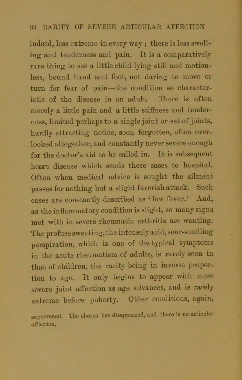 a2 RARITY OF SEVERE ARTICULAR AFFECTION indeed, leas extreme in every way ; there is less swell- ing and tenderness and pain. It is a comparatively rare thing to see a little child lying still and motion- less, bound hand and foot, not daring to move or turn for fear of pain—the condition so character- istic of the disease in an adult. There is often merely a little pain and a little stiffness and tender- ness, limited perhaps to a single joint or set of joints, hardly attracting notice, soon forgotten, often over- looked altogether, and constantly never severe enough for the doctor’s aid to be called in. It is subsequent heart disease which sends these cases to hospital. Often when medical advice is sought the ailment passes for nothing but a slight feverish attack. Such cases are constantly described as ‘ low fever.’ And, as the inflammatory condition is slight, so many signs met with in severe rheumatic arthritis are wanting. The profuse sweating, the intensely acid, sour-smelling perspiration, which is one of the typical symptoms in the acute rheumatism of adults, is rarely seen in that of children, the rarity being in inverse propor- tion to age. It only begins to appear with more severe joint affection as age advances, and is rarely extreme before puberty. Other conditions, again, supervened. The chorea has disappeared, and there is no articular atfection.