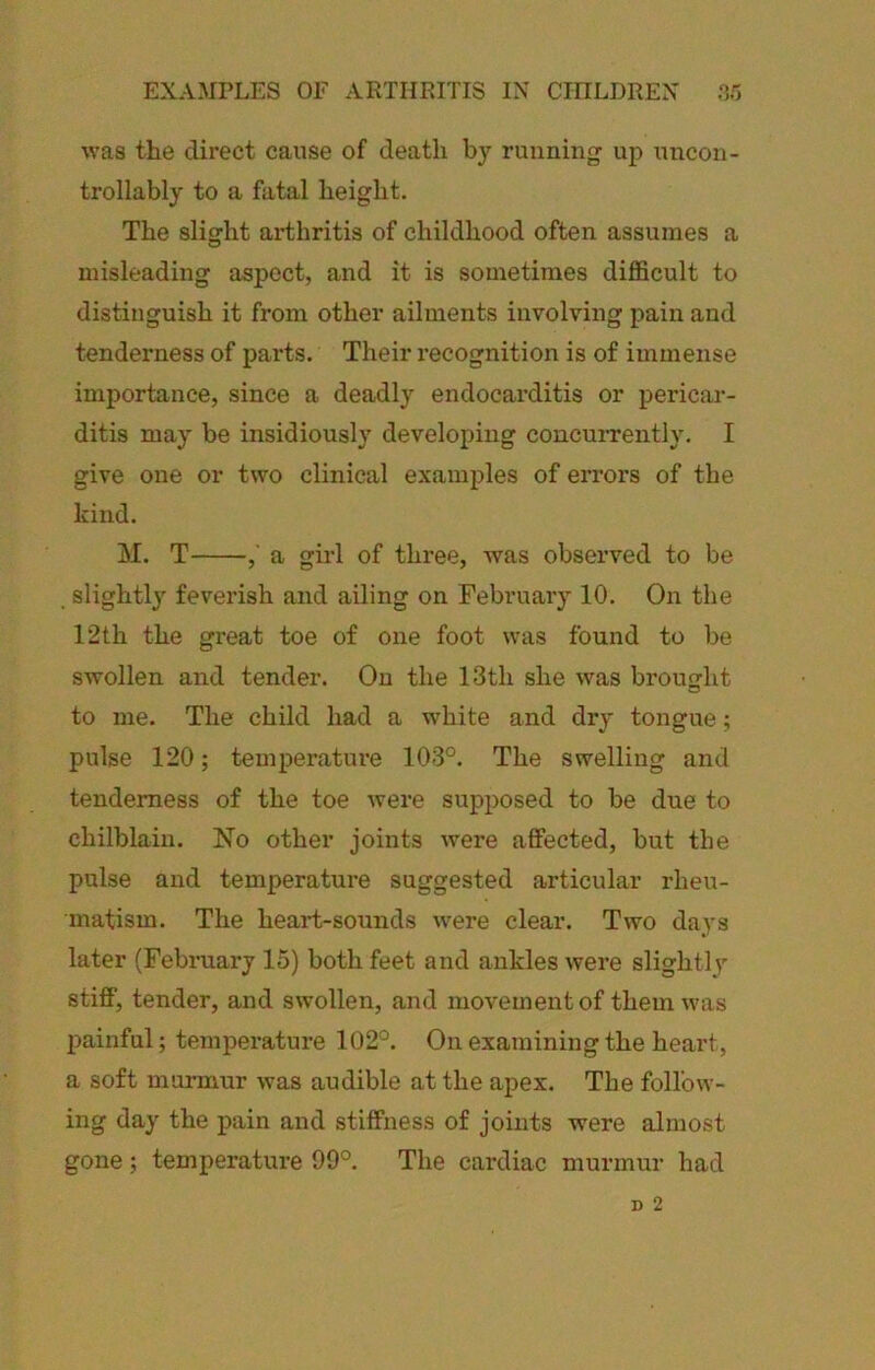 was the direct cause of death by running up uncon- trollably to a fatal height. The slight arthritis of childhood often assumes a misleading aspect, and it is sometimes difficult to distinguish it from other ailments involving pain and tenderness of pai'ts. Their I’ecognition is of immense importance, since a deadly endocarditis or pericar- ditis may be insidiously developing concuiTently. I give one or two clinical examples of errors of the kind. M. T ,' a girl of three, was observed to be slightly feverish and ailing on February 10. On the 12th the great toe of one foot was found to be swollen and tender. On the 13th she was brought to me. The child had a white and dry tongue; pulse 120; temperature 103°. The swelling and tenderness of the toe were supposed to be due to chilblain. No other joints were affected, but the pulse and temperature suggested articular rheu- matism. The heart-sounds were clear. Two days later (Februai-y 15) both feet and ankles were slightly stiff, tender, and swollen, and movement of them was painful; temperature 102°. On examining the heart, a soft murmur was audible at the apex. The follow- ing day the pain and stiffness of joints were almost gone; temperature 99°. The cardiac murmur had