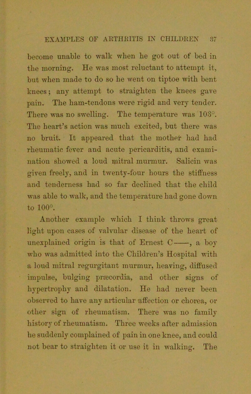 become unable to walk when be got out of bed in the morning. He was most reluctant to attempt it, but when made to do so be went on tiptoe with bent knees; any attempt to sti'aigbten the knees gave pain. The ham-tendons were rigid and very tender. There was no swelling. The temperature was 103°. The heart’s action was much excited, but there ■was no bruit. It appeared that the mother had had rheumatic fever and acute pericarditis, and exami- nation showed a loud mitral murmur. Salicin was given freely, and in twenty-four hours the stiffness and tenderness had so far declined that the child was able to walk, and the temperature had gone down to 100°. Another example which I think throws great light upon cases of valvular disease of the heart of unexplained origin is that of Ernest C , a boy who was admitted into the Children’s Hospital with a loud mitral regurgitant raiirmur, heaving, diffused impulse, bulging prsecordia, and other signs of hypertrophy and dilatation. He had never been observed to have any articular affection or chorea, or other sign of rheumatism. There Avas no family history of rheumatism. Three Aveeks after admission he suddenly complained of pain in one knee, and could not bear to straighten it or use it in walking. The